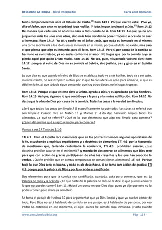 DESCUBRE LA BIBLIA – Nivel Intermedio

Carta a los Romanos

todos compareceremos ante el tribunal de Cristo.(B) Rom 14:11 Porque escrito está: Vivo yo,
dice el Señor, que ante mí se doblará toda rodilla, Y toda lengua confesará a Dios.(C) Rom 14:12
De manera que cada uno de nosotros dará a Dios cuenta de sí. Rom 14:13 Así que, ya no nos
juzguemos más los unos a los otros, sino más bien decidid no poner tropiezo u ocasión de caer
al hermano. Rom 14:14 Yo sé, y confío en el Señor Jesús, que nada es inmundo en sí mismo;
una carne sacrificada a los ídolos no es inmunda en sí misma, porque el ídolo no existe, mas para
el que piensa que algo es inmundo, para él lo es. Rom 14:15 Pero si por causa de la comida tu
hermano es contristado, ya no andas conforme al amor. No hagas que por la comida tuya se
pierda aquel por quien Cristo murió. Rom 14:16 No sea, pues, vituperado vuestro bien; Rom
14:17 porque el reino de Dios no es comida ni bebida, sino justicia, paz y gozo en el Espíritu
Santo.
Lo que dice es que cuando el reino de Dios se establezca todo va a ser kosher, todo va a ser apto,
mientras tanto, no seas tropiezo a otros por lo que tú consideras es apto para comerse, al que es
débil en la fe, al que todavía sigue pensando que hay otros dioses, no le hagas tropezar,
Rom 14:18 Porque el que en esto sirve a Cristo, agrada a Dios, y es aprobado por los hombres.
Rom 14:19 Así que, sigamos lo que contribuye a la paz y a la mutua edificación. Rom 14:20 No
destruyas la obra de Dios por causa de la comida. Todas las cosas a la verdad son limpias;
¿Será que todas las cosas son limpias? O específicamente ¿a qué todas las cosas se referirá que
son limpias? Cuando dice en Mateo 15 y Marcos 7: -Esto dijo haciendo limpios todos los
alimentos, ¿a qué se referirá? ¿Qué es lo que determina que algo sea limpio para comerse?
¿Quién determina qué es apto o limpio para comerse?
Vamos a ver 1ª Timoteo 1:1-5
1Ti 4:1 Pero el Espíritu dice claramente que en los postreros tiempos algunos apostatarán de
la fe, escuchando a espíritus engañadores y a doctrinas de demonios; 1Ti 4:2 por la hipocresía
de mentirosos que, teniendo cauterizada la conciencia, 1Ti 4:3 prohibirán casarse, ¿qué
doctrina prohíbe casarse en el ministerio? y mandarán abstenerse de alimentos que Dios creó
para que con acción de gracias participasen de ellos los creyentes y los que han conocido la
verdad. ¿Quién prohíbe que en ciertas temporadas se coman ciertos alimentos? 1Ti 4:4 Porque
todo lo que Dios creó es bueno, y nada es de desecharse, si se toma con acción de gracias; 1Ti
4:5 porque por la palabra de Dios y por la oración es santificado.
Dos elementos para que la comida sea santificada, apartada, apta para comerse, que es: La
Palabra de Dios y la oración. ¿En qué parte de la palabra de Dios se te dice lo que puedes comer y
lo que no puedes comer? Lev: 11 ¿Habrá un punto en que Dios diga: pues yo dije que esto no lo
podías comer pero ahora ya comételo.
Se toma el pasaje de Hechos 10 para argumentar que ya Dios limpió y que ya puedes comer de
todo. Pero Dios no está hablando de comida en ese pasaje, está hablando de personas, por eso
Pedro no entendió en ese momento, él dijo: -nunca he comido cosa inmunda. ¿Hasta cuándo
www.descubrelabiblia.org

Pág - 114 -

 