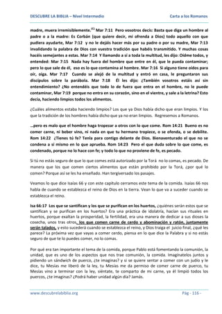 DESCUBRE LA BIBLIA – Nivel Intermedio

Carta a los Romanos

madre, muera irremisiblemente.(C) Mar 7:11 Pero vosotros decís: Basta que diga un hombre al
padre o a la madre: Es Corbán (que quiere decir, mi ofrenda a Dios) todo aquello con que
pudiera ayudarte, Mar 7:12 y no le dejáis hacer más por su padre o por su madre, Mar 7:13
invalidando la palabra de Dios con vuestra tradición que habéis transmitido. Y muchas cosas
hacéis semejantes a estas. Mar 7:14 Y llamando a sí a toda la multitud, les dijo: Oídme todos, y
entended: Mar 7:15 Nada hay fuera del hombre que entre en él, que le pueda contaminar;
pero lo que sale de él, eso es lo que contamina al hombre. Mar 7:16 Si alguno tiene oídos para
oír, oiga. Mar 7:17 Cuando se alejó de la multitud y entró en casa, le preguntaron sus
discípulos sobre la parábola. Mar 7:18 Él les dijo: ¿También vosotros estáis así sin
entendimiento? ¿No entendéis que todo lo de fuera que entra en el hombre, no le puede
contaminar, Mar 7:19 porque no entra en su corazón, sino en el vientre, y sale a la letrina? Esto
decía, haciendo limpios todos los alimentos.
¿Cuáles alimentos estaba haciendo limpios? Los que ya Dios había dicho que eran limpios. Y los
que la tradición de los hombres había dicho que ya no eran limpios. Regresemos a Romanos.
…pero es malo que el hombre haga tropezar a otros con lo que come. Rom 14:21 Bueno es no
comer carne, ni beber vino, ni nada en que tu hermano tropiece, o se ofenda, o se debilite.
Rom 14:22 ¿Tienes tú fe? Tenla para contigo delante de Dios. Bienaventurado el que no se
condena a sí mismo en lo que aprueba. Rom 14:23 Pero el que duda sobre lo que come, es
condenado, porque no lo hace con fe; y todo lo que no proviene de fe, es pecado.
Si tú no estás seguro de que lo que comes está autorizado por la Torá no lo comas, es pecado. De
manera que los que comen ciertos alimentos que están prohibido por la Torá, ¿por qué lo
comen? Porque así se les ha enseñado. Han tergiversado los pasajes.
Veamos lo que dice Isaías 66 y con este capítulo cerramos este tema de la comida. Isaías 66 nos
habla de cuando se establezca el reino de Dios en la tierra. Vean lo que va a suceder cuando se
establezca el reino.
Isa 66:17 Los que se santifican y los que se purifican en los huertos, ¿quiénes serán estos que se
santifican y se purifican en los huertos? Era una práctica de idolatría, hacían sus rituales en
huertos, porque exaltan la prosperidad, la fertilidad, era una manera de dedicar a sus dioses la
cosecha, unos tras otros, los que comen carne de cerdo y abominación y ratón, juntamente
serán talados, y esto sucederá cuando se establezca el reino, y Dios traiga el juicio final, ¿qué les
parece? La próxima vez que vayas a comer cerdo, piensa en lo que dice la Palabra y si no estás
seguro de que te lo puedes comer, no lo comas.
Por qué era tan importante el tema de la comida, porque Pablo está fomentando la comunión, la
unidad, que es uno de los aspectos que nos trae comunión, la comida. Imagínatelos juntos y
pidiendo un sándwich de puerco, ¿te imaginas? y si se quiere sentar a comer con un judío y le
dice, tu Mesías me liberó de la ley, tu Mesías me da permiso de comer carne de puerco, tu
Mesías vino a terminar con la ley, siéntate, te comparto de mi carne, ya él limpió todos los
puercos, ¿te imaginas? ¿Podrá haber unidad algún día? Jamás.

www.descubrelabiblia.org

Pág - 116 -

 