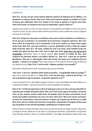 DESCUBRE LA BIBLIA – Nivel Intermedio

Carta a los Romanos

CAPÍTULO 15
Rom 15:1 Así que, los que somos fuertes debemos soportar las flaquezas de los débiles, y no
agradarnos a nosotros mismos. Rom 15:2 Cada uno de nosotros agrade a su prójimo en lo que
es bueno, para edificación. Rom 15:3 Porque ni aun Cristo se agradó a sí mismo; antes bien,
como está escrito: Los vituperios de los que te vituperaban, cayeron sobre mí.(A)
¿Quiénes son fuertes en la fe? Los que conocen la Torá ¿Quiénes son débiles en la fe? Los que no
conocen la Torá. Los que somos fuertes tenemos que tener mucho cuidado de no hacer tropezar
a los que no la conocen.
Rom 15:4 Porque las cosas que se escribieron antes, para nuestra enseñanza se escribieron, a
fin de que por la paciencia y la consolación de las Escrituras, tengamos esperanza. Rom 15:5
Pero el Dios de la paciencia y de la consolación os dé entre vosotros un mismo sentir según
Cristo Jesús, Rom 15:6 para que unánimes, a una voz, glorifiquéis al Dios y Padre de nuestro
Señor Jesucristo. Rom 15:7 Por tanto, recibíos los unos a los otros, como también Cristo nos
recibió, para gloria de Dios. Rom 15:8 Pues os digo, que Cristo Jesús vino a ser siervo de la
circuncisión, deberíamos tomar la misma actitud, para mostrar la verdad de Dios, para
confirmar las promesas hechas a los padres, Génesis 12, Rom 15:9 y para que los gentiles
glorifiquen a Dios por su misericordia, como está escrito: Por tanto, yo te confesaré entre los
gentiles, Y cantaré a tu nombre.(B)Esto está escrito en 2ª de Samuel 22:50 el canto de David al
ser liberado de Saúl, Rom 15:10 Y otra vez dice: Alegraos, gentiles, con su pueblo.(C)
Esto está en Deuteronomio 32:43, después de que anuncia el Éxodo,
Rom 15:11 Y otra vez: Alabad al Señor todos los gentiles, Y magnificadle todos los pueblos. (D)
Aquí cita un cantar del Salmo 117 Rom 15:12 Y otra vez dice Isaías: Estará la raíz de Isaí, Y el
que se levantará a regir los gentiles; Los gentiles esperarán en él.(E)
Y aquí cita Isaías 53:11 y aquí Pablo ya agarró monte, es una ametralladora de textos bíblicos, es
impresionante Pablo, al punto de terminar su carta cita palabra tras palabra,
Rom 15:13 Y el Dios de esperanza os llene de todo gozo y paz en el creer, para que abundéis en
esperanza por el poder del Espíritu Santo. Rom 15:14 Pero estoy seguro de vosotros, hermanos
míos, de que vosotros mismos estáis llenos de bondad, llenos de todo conocimiento, de tal
manera que podéis amonestaros los unos a los otros. Rom 15:15 Mas os he escrito, hermanos,
en parte con atrevimiento, como para haceros recordar, por la gracia que de Dios me es dada
Rom 15:16 para ser ministro de Jesucristo a los gentiles, ministrando el evangelio de Dios, para
que los gentiles le sean ofrenda agradable, santificada por el Espíritu Santo.
Fíjense cuál era el anhelo de Pablo, hasta ahora que leo este texto me vengo a enterar, digo wow,
yo tengo el mismo anhelo de un día estar en la presencia del Señor y presentarle a los gentiles
como ofrenda al Señor y éste es mi anhelo también. Y que algún día podamos todos cantar este

www.descubrelabiblia.org

Pág - 117 -

 