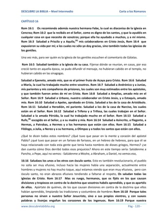 DESCUBRE LA BIBLIA – Nivel Intermedio

Carta a los Romanos

CAPÍTULO 16
Rom 16:1 Os recomiendo además nuestra hermana Febe, la cual es diaconisa de la iglesia en
Cencrea; Rom 16:2 que la recibáis en el Señor, como es digno de los santos, y que la ayudéis en
cualquier cosa en que necesite de vosotros; porque ella ha ayudado a muchos, y a mí mismo.
Rom 16:3 Saludad a Priscila y a Aquila,(A) mis colaboradores en Cristo Jesús, Rom 16:4 que
expusieron su vida por mí; a los cuales no sólo yo doy gracias, sino también todas las iglesias de
los gentiles.
Una vez más, para ver quién es la iglesia de los gentiles escuchen el comentario de Gálatas.
Rom 16:5 Saludad también a la iglesia de su casa. Fíjense dónde se reunían, en casas, por eso
creció tanto en aquella época, se pudo difundir el mensaje, no hubieran cabido en el templo, no
hubieran cabido en las sinagogas.
Saludad a Epeneto, amado mío, que es el primer fruto de Acaya para Cristo. Rom 16:6 Saludad
a María, la cual ha trabajado mucho entre vosotros. Rom 16:7 Saludad a Andrónico y a Junias,
mis parientes y mis compañeros de prisiones, los cuales son muy estimados entre los apóstoles,
y que también fueron antes de mí en Cristo. Rom 16:8 Saludad a Amplias, amado mío en el
Señor. Rom 16:9 Saludad a Urbano, nuestro colaborador en Cristo Jesús, y a Estaquis, amado
mío. Rom 16:10 Saludad a Apeles, aprobado en Cristo. Saludad a los de la casa de Aristóbulo.
Rom 16:11 Saludad a Herodión, mi pariente. Saludad a los de la casa de Narciso, los cuales
están en el Señor. Rom 16:12 Saludad a Trifena y a Trifosa, las cuales trabajan en el Señor.
Saludad a la amada Pérsida, la cual ha trabajado mucho en el Señor. Rom 16:13 Saludad a
Rufo,(B) escogido en el Señor, y a su madre y mía. Rom 16:14 Saludad a Asíncrito, a Flegonte, a
Hermas, a Patrobas, a Hermes y a los hermanos que están con ellos. Rom 16:15 Saludad a
Filólogo, a Julia, a Nereo y a su hermana, a Olimpas y a todos los santos que están con ellos.
¿Qué te dicen todos estos nombres? ¿Qué tuvo que pasar en la mente y corazón del apóstol
Pablo? ¿qué tuvo que pasar en un fariseo de fariseos, en un hebreo de hebreos, para que él se
haya relacionado con toda esta gente que tenía hasta nombres de dioses griegos, Hermes? ¿se
dan cuenta cómo Dios derribó todos esos prejuicios? Ahora en este tiempo sería: Salúdenme a
Pancho, a Pepe, aquí no vemos: -Salúdenme a Moshe, a Abraham, a Daniel, no vemos eso,
16:16 Saludaos los unos a los otros con ósculo santo. Esto es también revolucionario, el pueblo
no solía ser muy efusivo, incluso hacia las mujeres había una separación, actualmente entre
hombres y mujeres no hay mucho toque, aquí estamos viendo que eran muy efusivos, pero con
ósculo santo, no eran abrazos efusivos tendiendo a faltarse al respeto, Os saludan todas las
iglesias de Cristo. Rom 16:17 Mas os ruego, hermanos, que os fijéis en los que causan
divisiones y tropiezos en contra de la doctrina que vosotros habéis aprendido, y que os apartéis
de ellos. Apártate de quiénes, de los que causan divisiones en contra de la doctrina que ellos
habían aprendido, limpiando las tradiciones y costumbres de hombres Rom 16:18 Porque tales
personas no sirven a nuestro Señor Jesucristo, sino a sus propios vientres, y con suaves
palabras y lisonjas engañan los corazones de los ingenuos. Rom 16:19 Porque vuestra
www.descubrelabiblia.org

Pág - 120 -

 
