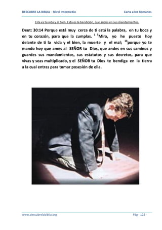 DESCUBRE LA BIBLIA – Nivel Intermedio

Carta a los Romanos

Esta es tu vida y el bien. Esta es la bendición, que andes en sus mandamientos.

Deut: 30:14 Porque está muy cerca de ti está la palabra, en tu boca y
en tu corazón, para que la cumplas. 1 5Mira, yo he puesto hoy
delante de ti la vida y el bien, la muerte y el mal; 16porque yo te
mando hoy que ames al SEÑOR tu Dios, que andes en sus caminos y
guardes sus mandamientos, sus estatutos y sus decretos, para que
vivas y seas multiplicado, y el SEÑOR tu Dios te bendiga en la tierra
a la cual entras para tomar posesión de ella.

www.descubrelabiblia.org

Pág - 122 -

 