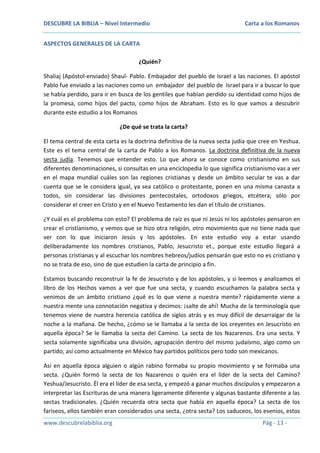 DESCUBRE LA BIBLIA – Nivel Intermedio

Carta a los Romanos

ASPECTOS GENERALES DE LA CARTA
¿Quién?
Shaliaj (Apóstol-enviado) Shaul- Pablo. Embajador del pueblo de Israel a las naciones. El apóstol
Pablo fue enviado a las naciones como un embajador del pueblo de Israel para ir a buscar lo que
se había perdido, para ir en busca de los gentiles que habían perdido su identidad como hijos de
la promesa, como hijos del pacto, como hijos de Abraham. Esto es lo que vamos a descubrir
durante este estudio a los Romanos
¿De qué se trata la carta?
El tema central de esta carta es la doctrina definitiva de la nueva secta judía que cree en Yeshua.
Este es el tema central de la carta de Pablo a los Romanos. La doctrina definitiva de la nueva
secta judía. Tenemos que entender esto. Lo que ahora se conoce como cristianismo en sus
diferentes denominaciones, si consultas en una enciclopedia lo que significa cristianismo vas a ver
en el mapa mundial cuáles son las regiones cristianas y desde un ámbito secular te vas a dar
cuenta que se le considera igual, ya sea católico o protestante, ponen en una misma canasta a
todos, sin considerar las divisiones pentecostales, ortodoxos griegos, etcétera; sólo por
considerar el creer en Cristo y en el Nuevo Testamento les dan el título de cristianos.
¿Y cuál es el problema con esto? El problema de raíz es que ni Jesús ni los apóstoles pensaron en
crear el cristianismo, y vemos que se hizo otra religión, otro movimiento que no tiene nada que
ver con lo que iniciaron Jesús y los apóstoles. En este estudio voy a estar usando
deliberadamente los nombres cristianos, Pablo, Jesucristo et., porque este estudio llegará a
personas cristianas y al escuchar los nombres hebreos/judíos pensarán que esto no es cristiano y
no se trata de eso, sino de que estudien la carta de principio a fin.
Estamos buscando reconstruir la fe de Jesucristo y de los apóstoles, y si leemos y analizamos el
libro de los Hechos vamos a ver que fue una secta, y cuando escuchamos la palabra secta y
venimos de un ámbito cristiano ¿qué es lo que viene a nuestra mente? rápidamente viene a
nuestra mente una connotación negativa y decimos: ¡salte de ahí! Mucha de la terminología que
tenemos viene de nuestra herencia católica de siglos atrás y es muy difícil de desarraigar de la
noche a la mañana. De hecho, ¿cómo se le llamaba a la secta de los creyentes en Jesucristo en
aquella época? Se le llamaba la secta del Camino. La secta de los Nazarenos. Era una secta. Y
secta solamente significaba una división, agrupación dentro del mismo judaísmo, algo como un
partido, así como actualmente en México hay partidos políticos pero todo son mexicanos.
Así en aquella época alguien o algún rabino formaba su propio movimiento y se formaba una
secta. ¿Quién formó la secta de los Nazarenos o quién era el líder de la secta del Camino?
Yeshua/Jesucristo. Él era el líder de esa secta, y empezó a ganar muchos discípulos y empezaron a
interpretar las Escrituras de una manera ligeramente diferente y algunas bastante diferente a las
sectas tradicionales. ¿Quién recuerda otra secta que había en aquella época? La secta de los
fariseos, ellos también eran considerados una secta, ¿otra secta? Los saduceos, los esenios, estos
www.descubrelabiblia.org

Pág - 13 -

 