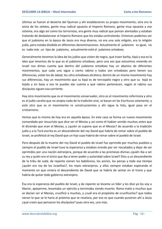 DESCUBRE LA BIBLIA – Nivel Intermedio

Carta a los Romanos

últimos se fueron al desierto del Qumran y ahí establecieron su propio movimiento; otra era la
secta de los zelotes, gente muy radical opuesta al Imperio Romano, gente muy opuesta a ese
sistema, era algo así como los terroristas, era gente muy radical que ponían atentados y estaban
tratando de desbalancear al Imperio Romano que los estaba controlando. Entonces podemos ver
que el judaísmo en la época de Jesús era muy diverso, no era una sola religión, era la religión
judía, pero estaba dividida en diferentes denominaciones. Actualmente el judaísmo es igual, no
es nada más un tipo de judaísmo, actualmente está el judaísmo ortodoxo.
Generalmente tenemos la idea de los judíos que visten de negro, que traen barba, kipá y esa es la
idea que tenemos de lo que es el judaísmo ortodoxo, pero una vez que estuvimos viviendo en
Israel nos dimos cuenta que dentro del judaísmo ortodoxo hay un abanico de diferentes
movimientos, que cada uno sigue a cierto rabino y todos son ortodoxos pero tienen sus
diferencias, están los de Jabad, los ultra ortodoxos etcétera; dentro de un mismo movimiento hay
sus diferencias, hay un movimiento que su kipá es de terciopelo negro y otro que su kipá es
tejida y en base a eso te puedes dar cuenta a qué rabino pertenecen, según el rabino sus
discípulos siguen esa corriente.
Hay otro movimiento que es el movimiento conservador, otro es el movimiento reformista y otro
es el judío caraíta que no acepta nada de la tradición oral, se basan en las Escrituras solamente, y
está otro que es el movimiento re construccionista y ahí sigue la lista, igual pasa en el
cristianismo.
Vemos que lo mismo de hoy era en aquella época. En este caso se forma un nuevo movimiento
comandado por Jesucristo que dice ser el Mesías y así como él habían venido muchos antes que
él diciendo que eran el Mesías, y ¿quién se supone que es el Mesías? de acuerdo a la tradición
judía y a la Torá escrita es un descendiente del rey David que habría de reinar sobre el pueblo de
Israel, se profetizó al rey David que un hijo suyo habría de reinar sobre el pueblo de Israel.
Pero después de la muerte del rey David el pueblo de Israel fue oprimido por muchos pueblos y
siempre el pueblo de Israel tuvo la esperanza y estaban orando por ser rescatados y dejar de ser
oprimidos por una nación extranjera, porque de acuerdo a las promesas divinas ¿quién iba a ser
su rey y quién era el único que iba a tener poder y autoridad sobre Israel? Dios y un descendiente
de la tribu de Judá; de repente vienen los babilonios, los asirios, los persas y todo ese tiempo
¿quién era rey de los israelitas?, los reyes extranjeros, y ellos siempre estaban esperando el
momento en que viniera el descendiente de David que se habría de sentar en el trono y que
habría de quitar todo gobierno extranjero.
Ésa era la esperanza del pueblo de Israel, y de repente se levanta un líder y les dice yo los voy a
liberar, apóyenme, levantaba un ejército y terminaba siendo muerto. Roma mató a muchos que
se decían ser el Mesías, crucificó a muchos, y ¿cuál era el propósito de crucificarlos? que todos
vieran lo que se le haría al próximo que se revelara, por eso es que cuando pusieron ahí a Jesús
¿qué creen que pensaron los discípulos? pues otra vez, uno más.
www.descubrelabiblia.org

Pág - 14 -

 