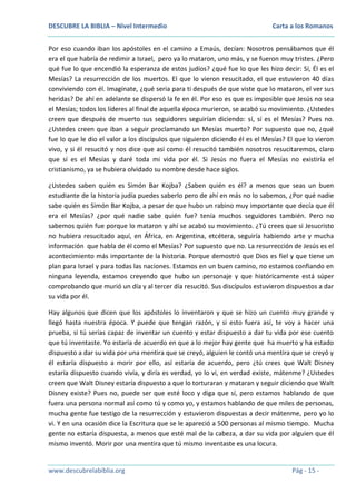 DESCUBRE LA BIBLIA – Nivel Intermedio

Carta a los Romanos

Por eso cuando iban los apóstoles en el camino a Emaús, decían: Nosotros pensábamos que él
era el que habría de redimir a Israel, pero ya lo mataron, uno más, y se fueron muy tristes. ¿Pero
qué fue lo que encendió la esperanza de estos judíos? ¿qué fue lo que les hizo decir: Sí, Él es el
Mesías? La resurrección de los muertos. El que lo vieron resucitado, el que estuvieron 40 días
conviviendo con él. Imagínate, ¿qué seria para ti después de que viste que lo mataron, el ver sus
heridas? De ahí en adelante se dispersó la fe en él. Por eso es que es imposible que Jesús no sea
el Mesías; todos los líderes al final de aquella época murieron, se acabó su movimiento. ¿Ustedes
creen que después de muerto sus seguidores seguirían diciendo: sí, sí es el Mesías? Pues no.
¿Ustedes creen que iban a seguir proclamando un Mesías muerto? Por supuesto que no, ¿qué
fue lo que le dio el valor a los discípulos que siguieron diciendo él es el Mesías? El que lo vieron
vivo, y si él resucitó y nos dice que así como él resucitó también nosotros resucitaremos, claro
que sí es el Mesías y daré toda mi vida por él. Si Jesús no fuera el Mesías no existiría el
cristianismo, ya se hubiera olvidado su nombre desde hace siglos.
¿Ustedes saben quién es Simón Bar Kojba? ¿Saben quién es él? a menos que seas un buen
estudiante de la historia judía puedes saberlo pero de ahí en más no lo sabemos, ¿Por qué nadie
sabe quién es Simón Bar Kojba, a pesar de que hubo un rabino muy importante que decía que él
era el Mesías? ¿por qué nadie sabe quién fue? tenía muchos seguidores también. Pero no
sabemos quién fue porque lo mataron y ahí se acabó su movimiento. ¿Tú crees que si Jesucristo
no hubiera resucitado aquí, en África, en Argentina, etcétera, seguiría habiendo arte y mucha
información que habla de él como el Mesías? Por supuesto que no. La resurrección de Jesús es el
acontecimiento más importante de la historia. Porque demostró que Dios es fiel y que tiene un
plan para Israel y para todas las naciones. Estamos en un buen camino, no estamos confiando en
ninguna leyenda, estamos creyendo que hubo un personaje y que históricamente está súper
comprobando que murió un día y al tercer día resucitó. Sus discípulos estuvieron dispuestos a dar
su vida por él.
Hay algunos que dicen que los apóstoles lo inventaron y que se hizo un cuento muy grande y
llegó hasta nuestra época. Y puede que tengan razón, y si esto fuera así, te voy a hacer una
prueba, si tú serías capaz de inventar un cuento y estar dispuesto a dar tu vida por ese cuento
que tú inventaste. Yo estaría de acuerdo en que a lo mejor hay gente que ha muerto y ha estado
dispuesto a dar su vida por una mentira que se creyó, alguien le contó una mentira que se creyó y
él estaría dispuesto a morir por ello, así estaría de acuerdo, pero ¿tú crees que Walt Disney
estaría dispuesto cuando vivía, y diría es verdad, yo lo vi, en verdad existe, mátenme? ¿Ustedes
creen que Walt Disney estaría dispuesto a que lo torturaran y mataran y seguir diciendo que Walt
Disney existe? Pues no, puede ser que esté loco y diga que sí, pero estamos hablando de que
fuera una persona normal así como tú y como yo, y estamos hablando de que miles de personas,
mucha gente fue testigo de la resurrección y estuvieron dispuestas a decir mátenme, pero yo lo
vi. Y en una ocasión dice la Escritura que se le apareció a 500 personas al mismo tiempo. Mucha
gente no estaría dispuesta, a menos que esté mal de la cabeza, a dar su vida por alguien que él
mismo inventó. Morir por una mentira que tú mismo inventaste es una locura.

www.descubrelabiblia.org

Pág - 15 -

 