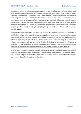 DESCUBRE LA BIBLIA – Nivel Intermedio

Carta a los Romanos

cuando un cristiano se entera que estás indagando en las raíces hebreas, o sobre el judaísmo de
Jesús, rápidamente te dicen ¿qué paso? ¿andas judaizando? no te matan, pero todavía te ponen
las cruces como se dice, y si Jesús era judío ¿por qué hay esa separación? muchos no saben que
Jesús era judío, creen que era cristiano, ¿te imaginas a Jesús en misas como ahora o en reuniones
carismáticas como lo vemos ahora? ¿te imaginas?, el que cree en él debe andar como él anduvo,
no haciendo cosas que no tienen nada que ver con la fe de Jesús, cosas que él no haría. Así que
esta carta para eso nos va a ayudar. Si tú vienes de un contexto cristiano le pido a Dios y esa es mi
oración, que Dios abra tu mente y tu corazón para que aprendas su palabra desde la raíz, así
como él la vivió.
En esta carta vamos a aprender que como provenientes de las naciones hemos sido injertados al
pueblo de Israel y al haber sido injertados no nos podemos jactar ni ser arrogantes; si hemos sido
injertados al pueblo de Israel no lo podemos estar rechazando, esa fue una levadura que se
introdujo siglos después por intereses políticos y económicos y por eso después se inició otra
religión que no tiene nada que ver con la doctrina de Jesús y los apóstoles. Hoy lo vamos a
descubrir a lo largo de esta carta. Así que esta carta fue escrita para evitar la división entre judíos
y gentiles en Roma y aclarar los fundamentos de la fe hebrea y la obra de Jesús/Yeshua.
La fe de Jesús es una fe hebrea, no es una fe cristiana. ¿En dónde respaldó Jesús sus enseñanzas?
¿Qué usó como fuente de sus enseñanzas? El mal conocido como Antiguo Testamento, pues no
tiene nada de antiguo, es un escrito vivo aplicable en nuestros tiempos, las escrituras hebreas; así
que vamos a dividir los 16 capítulos en 6 partes.

www.descubrelabiblia.org

Pág - 17 -

 