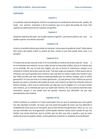 DESCUBRE LA BIBLIA – Nivel Intermedio

Carta a los Romanos

CONTENIDO
Capítulo 1
La condición espiritual del gentil. Gentil es una persona no nacida dentro del seno del pueblo de
Israel, una persona extranjera o de las naciones, que no es parte del pueblo de Israel. Este
capítulo nos habla acerca de las naciones, los gentiles.
Capítulo 2
Condición espiritual del judío. ¿Es el judío superior al gentil?, ¿será que el judío es una raza,
pueblo superior a las demás naciones?

un

Capítulos 3-8
¿Cuál es el veredicto divino para todas las naciones, incluso para el pueblo de Israel? ¿Qué piensa
Dios acerca del pueblo Judío? La justicia de Dios, ¿cómo es que Dios puede hacer justo a un
pecador?
Capítulos 9-11
El misterio de las dos casas de Israel. Si tú no entiendes el misterio de las dos casas de Israel, si
tú no entiendes este misterio, no vas a saber de qué se trata toda la Biblia. Este es el misterio que
no se entiende. Por eso se creó otra religión, por eso se formó el cristianismo, porque no se
entiende el misterio de las dos casas de Israel. Y de aquí surge una pregunta. Si Dios quiere que se
entienda, ¿por qué lo guardó como misterio? ¿por qué Dios no revela a todos este misterio? ¿por
qué Pablo escribió que este misterio estaba guardado para los últimos tiempos, para la última
generación? Yo creo que esta es la última generación, ¿tú qué piensas? Este misterio de que los
gentiles son parte y miembros del pueblo de Israel, este misterio se habría de entender hasta los
últimos tiempos, y Dios tuvo la misericordia, por algo que nos ha elegido a ti y a mí para revelar
este misterio, yo no entiendo por qué nos reveló este misterio. Por eso estamos haciendo estos
seminarios, porque si nos reveló esto tan grande, tenemos que difundirlo. Así que aquí
aprenderemos este misterio.
Capítulos 12-16
¿Cómo mantener la unidad en el Israel restaurado? Una vez que tú entiendas que como gentil
has sido injertado al pueblo de Israel, que eres parte del pueblo de Israel, que has obtenido la
ciudadanía de Israel, que ya no eres gentil, que en otro tiempo eras gentil pero ahora ya no, una
vez que entiendes eso, te preguntarás: ¿Cómo puedo observar tantas cosas? puede ser que nos
dividan; hay ciertas doctrinas, que la comida, que los días, que esto y aquello y que ya como
pueblo de Israel nos podrían dividir, ¿cómo podremos mantener la unidad de la ley de Moisés?

www.descubrelabiblia.org

Pág - 18 -

 