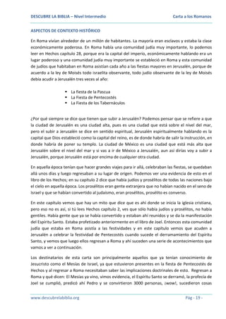 DESCUBRE LA BIBLIA – Nivel Intermedio

Carta a los Romanos

ASPECTOS DE CONTEXTO HISTÓRICO
En Roma vivían alrededor de un millón de habitantes. La mayoría eran esclavos y estaba la clase
económicamente poderosa. En Roma había una comunidad judía muy importante, lo podemos
leer en Hechos capítulo 28, porque era la capital del imperio, económicamente hablando era un
lugar poderoso y una comunidad judía muy importante se estableció en Roma y esta comunidad
de judíos que habitaban en Roma asistían cada año a las fiestas mayores en Jerusalén, porque de
acuerdo a la ley de Moisés todo israelita observante, todo judío observante de la ley de Moisés
debía acudir a Jerusalén tres veces al año:
 La fiesta de la Pascua
 La Fiesta de Pentecostés
 La Fiesta de los Tabernáculos
¿Por qué siempre se dice que tienen que subir a Jerusalén? Podemos pensar que se refiere a que
la ciudad de Jerusalén es una ciudad alta, pues es una ciudad que está sobre el nivel del mar,
pero el subir a Jerusalén se dice en sentido espiritual, Jerusalén espiritualmente hablando es la
capital que Dios estableció como la capital del reino, es de donde habría de salir la instrucción, en
donde habría de poner su templo. La ciudad de México es una ciudad que está más alta que
Jerusalén sobre el nivel del mar y si vas a ir de México a Jerusalén, aun así dirías voy a subir a
Jerusalén, porque Jerusalén está por encima de cualquier otra ciudad.
En aquella época tenían que hacer grandes viajes para ir allá, celebraban las fiestas, se quedaban
allá unos días y luego regresaban a su lugar de origen. Podemos ver una evidencia de esto en el
libro de los Hechos; en su capítulo 2 dice que había judíos y prosélitos de todas las naciones bajo
el cielo en aquella época. Los prosélitos eran gente extranjera que no habían nacido en el seno de
Israel y que se habían convertido al judaísmo, eran prosélitos, prosélito es converso.
En este capítulo vemos que hay un mito que dice que es ahí donde se inicia la iglesia cristiana,
pero eso no es así, si tú lees Hechos capítulo 2, ves que sólo había judíos y prosélitos, no había
gentiles. Había gente que ya se había convertido y estaban ahí reunidos y se da la manifestación
del Espíritu Santo. Estaba profetizado anteriormente en el libro de Joel. Entonces esta comunidad
judía que estaba en Roma asistía a las festividades y en este capítulo vemos que acuden a
Jerusalén a celebrar la festividad de Pentecostés cuando sucede el derramamiento del Espíritu
Santo, y vemos que luego ellos regresan a Roma y ahí suceden una serie de acontecimientos que
vamos a ver a continuación.
Los destinatarios de esta carta son principalmente aquellos que ya tenían conocimiento de
Jesucristo como el Mesías de Israel, ya que estuvieron presentes en la fiesta de Pentecostés de
Hechos y al regresar a Roma necesitaban saber las implicaciones doctrinales de esto. Regresan a
Roma y qué dicen: El Mesías ya vino, vimos evidencia, el Espíritu Santo se derramó, la profecía de
Joel se cumplió, predicó ahí Pedro y se convirtieron 3000 personas, ¡wow!, sucedieron cosas
www.descubrelabiblia.org

Pág - 19 -

 