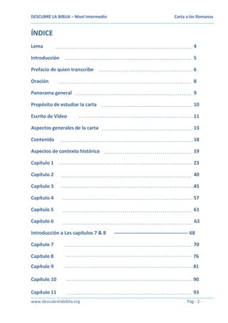 DESCUBRE LA BIBLIA – Nivel Intermedio

Carta a los Romanos

ÍNDICE
Lema

4

Introducción

5

Prefacio de quien transcribe

6

Oración

8

Panorama general

9

Propósito de estudiar la carta

10

Escrito de Video

11

Aspectos generales de la carta

13

Contenido

18

Aspectos de contexto histórico

19

Capítulo 1

23

Capítulo 2

40

Capítulo 3

45

Capítulo 4

57

Capítulo 5

61

Capítulo 6

63

Introducción a Los capítulos 7 & 8

--------------------------------------------- 68

Capítulo 7

70

Capítulo 8

76

Capítulo 9

81

Capítulo 10

90

Capítulo 11

93

www.descubrelabiblia.org

Pág - 2 -

 