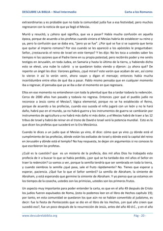 DESCUBRE LA BIBLIA – Nivel Intermedio

Carta a los Romanos

extraordinarias y es probable que no toda la comunidad judía fue a esa festividad, pero muchos
regresaron con la noticia de que ya llegó el Mesías.
Murió y resucitó, y ¿ahora qué significa, que va a pasar? Había mucha confusión en aquella
época, porque de acuerdo a los profetas cuando viniera el Mesías habría de establecer su reino y
ya, pero la confusión que se daba era, “pero ya se fue”. ¿Por qué se fue si se suponía que tenía
que quitar al imperio romano? Por eso cuando se les apareció a los apóstoles le preguntaban:
Señor, ¿restaurarás el reino de Israel en este tiempo? Y les dijo: No les toca a ustedes saber los
tiempos ni las sazones que el Padre tiene en su propia potestad, pero recibiréis poder y me seréis
testigos en Jerusalén, en toda Judea, en Samaria y hasta lo último de la tierra, y habiendo dicho
esto se elevó, una nube lo cubrió y se quedaron todos viendo y dijeron: ¿y ahora qué? De
repente un ángel les dice: Varones galileos, ¿qué miran? este varón que acaban de ver, así como
lo vieron ir así lo verán venir, ahora vayan y digan el mensaje; entonces había mucha
incertidumbre entre ellos de qué iba a pasar. Pablo mismo pensaba que en cualquier momento
iba a regresar, él pensaba que ya se iba a dar el momento en que regresara.
Ellos en ese momento no entendieron con toda la plenitud que iba a tardar todavía la redención.
Cerca de 2000 años han pasado y todavía no regresa. Entonces ¿por qué el pueblo judío no
reconoce a Jesús como el Mesías?, lógica elemental, porque no se ha establecido el Reino,
porque de acuerdo a las profecías, cuando eso suceda el niño jugará con un león y no le hará
daño, habrá paz en el mundo, ya no habrá guerra y los instrumentos de guerra se cambiarán por
instrumentos de agricultura y no habrá más daño ni más dolor, y el Mesías habrá de traer a las 12
tribus de Israel y habrá de reinar en el trono de David e Israel será la potencia mundial. Esto es lo
que dicen los profetas que sucederá en la Era Mesiánica.
Cuando le dices a un judío que el Mesías ya vino, él dice: cómo que ya vino ¿y dónde está el
cumplimiento de las profecías, dónde están los exiliados de Israel y dónde está la capital del reino
en Jerusalén y dónde está el templo? No hay respuesta, te dejan sin argumentos si no conoces lo
que escribieron los profetas.
¿Cuál es la cuestión? que es un misterio de la profecía, dos mil años Dios ha trabajado esta
profecía de ir a buscar lo que se había perdido, ¿por qué se ha tardado dos mil años el Señor en
traer la redención? Lo vamos a ver, porque la semilla tendría que ser sembrada en toda la tierra,
y cuando siembras la semilla ¿qué pasa, sale el fruto rápidamente? No. Tienes que esperar y
esperar, paciencia. ¿Qué fue lo que el Señor sembró? La semilla de Abraham, la simiente de
Abraham, y está esperando que germine la simiente de Abraham. Y yo pienso que ya estamos en
los tiempos de la cosecha, ustedes son las primicias, ustedes son los primeros frutos.
Un aspecto muy importante para poder entender la carta, es que en el año 49 después de Cristo
los judíos fueron expulsados de Roma, (esto lo podemos leer en el libro de Hechos capítulo 19);
por tanto, en esta comunidad se quedaron los que aún no se habían convertido al judaísmo, es
decir: fue la fiesta de Pentecostés que se dio en el libro de los Hechos, ¿en qué año creen que
sucedió eso?, fue un poco después de la resurrección de Jesús, antes del año 40 d.C., y en el año
www.descubrelabiblia.org

Pág - 20 -

 