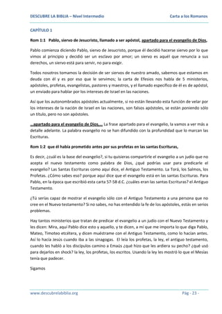 DESCUBRE LA BIBLIA – Nivel Intermedio

Carta a los Romanos

CAPÍTULO 1
Rom 1:1 Pablo, siervo de Jesucristo, llamado a ser apóstol, apartado para el evangelio de Dios,
Pablo comienza diciendo Pablo, siervo de Jesucristo, porque él decidió hacerse siervo por lo que
vimos al principio y decidió ser un esclavo por amor; un siervo es aquél que renuncia a sus
derechos, un siervo está para servir, no para exigir.
Todos nosotros tomamos la decisión de ser siervos de nuestro amado, sabemos que estamos en
deuda con él y es por eso que le servimos; la carta de Efesios nos habla de 5 ministerios,
apóstoles, profetas, evangelistas, pastores y maestros, y el llamado específico de él es de apóstol,
un enviado para hablar por los intereses de Israel en las naciones.
Así que los autonombrados apóstoles actualmente, si no están llevando esta función de velar por
los intereses de la nación de Israel en las naciones, son falsos apóstoles, se están poniendo sólo
un título, pero no son apóstoles.
…apartado para el evangelio de Dios,… La frase apartado para el evangelio, la vamos a ver más a
detalle adelante. La palabra evangelio no se han difundido con la profundidad que lo marcan las
Escrituras.
Rom 1:2 que él había prometido antes por sus profetas en las santas Escrituras,
Es decir, ¿cuál es la base del evangelio?, si tu quisieras compartirle el evangelio a un judío que no
acepta el nuevo testamento como palabra de Dios, ¿qué podrías usar para predicarle el
evangelio? Las Santas Escrituras como aquí dice, el Antiguo Testamento. La Torá, los Salmos, los
Profetas. ¿Cómo sabes eso? porque aquí dice que el evangelio está en las santas Escrituras. Para
Pablo, en la época que escribió esta carta 57-58 d.C. ¿cuáles eran las santas Escrituras? el Antiguo
Testamento.
¿Tú serías capaz de mostrar el evangelio sólo con el Antiguo Testamento a una persona que no
cree en el Nuevo testamento? Si no sabes, no has entendido la fe de los apóstoles, estás en serios
problemas.
Hay tantos ministerios que tratan de predicar el evangelio a un judío con el Nuevo Testamento y
les dicen: Mira, aquí Pablo dice esto y aquello, y te dicen, a mí que me importa lo que diga Pablo,
Mateo, Timoteo etcétera, y dicen muéstrame con el Antiguo Testamento, como lo hacían antes.
Así lo hacía Jesús cuando iba a las sinagogas. El leía los profetas, la ley, el antiguo testamento,
cuando les habló a los discípulos camino a Emaús ¿qué hizo que les ardiera su pecho? ¿qué usó
para dejarlos en shock? la ley, los profetas, los escritos. Usando la ley les mostró lo que el Mesías
tenía que padecer.
Sigamos

www.descubrelabiblia.org

Pág - 23 -

 