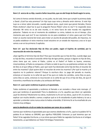DESCUBRE LA BIBLIA – Nivel Intermedio

Carta a los Romanos

Rom 1:3 acerca de su Hijo, nuestro Señor Jesucristo, que era del linaje de David según la carne,
Así como lo hemos venido diciendo, un rey judío, rey de Judá, tiene que cumplir la promesa dada
a David. ¿Cuál fue esta promesa? Un hijo tuyo cuyo reino y dinastía serán eternos. Si este hijo
tuyo va a reinar sobre Jerusalén, cuando aparece Jesús, ¿qué creen que pensó Herodes, Poncio
Pilato etcétera? ¿Qué fue lo que le preguntó Poncio Pilato? ¿Eres tú rey? Y le respondió Jesús
diciendo: Mi reino no es de este mundo, si mi reino fuera de este mundo mis seguidores
pelearían. Todavía no era el momento de establecer su reino, todavía no era el tiempo. ¿Ese
momento para qué era? Si ese momento no era para establecer el reino ¿para qué era? Para
tratar un asunto nacional de Israel, para tratar un asunto de pecado del pueblo, de impureza, no
se podía establecer el reino mientras Israel estuviera en un estado de impureza y eso es lo que
vamos a ver en los primeros 3 capítulos.
Rom 1:4 que fue declarado Hijo de Dios con poder, según el Espíritu de santidad, por la
resurrección de entre los muertos,
¿Qué significa el término hijo de Dios? Para que recuerdes que es hijo de Dios, cuando digas que
es hijo de Dios, recuerda el conocido refrán hijo de tigre pintito, porque si alguien es hijo de Dios,
cómo tiene que ser, como el Padre, ¿cómo es el Padre? el Padre es bueno, amoroso,
misericordioso, el Padre es compasivo, el Padre es todo lo que tú y yo podríamos anhelar ser; hijo
de Dios es el que refleja al Padre, ¿por qué razón fue declarado como hijo de Dios al resucitar de
entre los muertos? ¿Qué quiere decir el resucitar de entre los muertos? ¿Por qué la muerte y el
sepulcro no lo pudieron retener? Porque la escritura dice: La paga del pecado es muerte,
entonces al resucitar es la señal de que él fue puro en todos los sentidos, como Dios es puro,
como Dios es santo, entonces la resurrección es la señal de que él es el hijo de Dios, de que él
transmite y manifiesta las virtudes y los atributos del Padre.
Rom 1:5 y por quien recibimos la gracia y el apostolado,
Todos recibimos el apostolado y recibimos el llamado a ser enviados a llevar este mensaje. ¿Y
para qué recibimos el apostolado? Para la obediencia a la fe; aquellos que dicen ser apóstoles
¿qué les diremos? Muéstrame tus obras, muéstrame tu fe con tus obras, ¿qué es fe?, lo vamos a
explicar con mucho detalle y vamos a explicar qué es la fe estudiando el palio hebreo y lo vas a
aprender y entender como nunca antes lo habías entendido. El término fe se ha enseñado de una
manera muy ambigua.
para la obediencia a la fe en todas las naciones por amor de su nombre;
Leemos que recibimos el apostolado para que seamos obedientes a la fe, ¿qué es la palabra fe? la
palabra fe en hebreo es EMUNÁ, que significa FIDELIDAD. Entonces ¿a qué tenemos que ser
fieles? A las sagradas Escrituras, y si ya vimos que para Pablo las sagradas Escrituras es el antiguo
testamento, ¿a qué debemos ser fieles? Al Antiguo Testamento.

www.descubrelabiblia.org

Pág - 24 -

 