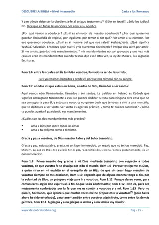 DESCUBRE LA BIBLIA – Nivel Intermedio

Carta a los Romanos

Y ¿en dónde debe ser la obediencia-fe al antiguo testamento? ¿Sólo en Israel?, ¿Sólo los judíos?
No. Dice que en todas las naciones por amor a su nombre.
¿Por qué vamos a obedecer? ¿Cuál es el motor de nuestra obediencia? ¿Por qué queremos
guardar Shabat/día de reposo, por legalismo, por temor o por qué? Por amor a su nombre. Por
eso queremos obedecer. ¿Cuál es el nombre del que nos salvó? Yeshúa/Jesús. ¿Qué significa
Yeshúa? Salvación. Entonces ¿por qué tú y yo queremos obedecerle? Porque nos salvó por amor.
Si me amáis, guardad mis mandamientos. Y mis mandamientos no son gravosos y una vez más
¿cuáles eran los mandamientos cuando Yeshúa dijo eso? Otra vez, la ley de Moisés, las sagradas
Escrituras.

Rom 1:6 entre las cuales estáis también vosotros, llamados a ser de Jesucristo;
Tú y yo estamos llamados a ser de él, porque nos compró con su sangre.
Rom 1:7 a todos los que estáis en Roma, amados de Dios, llamados a ser santos:
Aquí vemos otro llamamiento, llamados a ser santos. La palabra en hebreo es Kadosh que
significa consagrado totalmente a eso. No puedes dedicar tu vida para ninguna otra cosa que no
sea consagrarla para él, y esto para nosotros no quiere decir que te vayas a vivir a una montaña,
que te dediques a ser santo. Ser santo es algo tan práctico, ¿cómo te puedes santificar?, ¿cómo
te puedes apartar? guardando sus mandamientos.
¿Cuáles son los dos mandamientos más grandes?



Ama a Dios por sobre todas las cosas
Ama a tu prójimo como a ti mismo.

Gracia y paz a vosotros, de Dios nuestro Padre y del Señor Jesucristo.
Gracia y paz, esta palabra, gracia, es un favor inmerecido, un regalo que no te has merecido. Paz,
Shalom. La paz de Dios. No puedes tener paz, reconciliación, si no la recibes gratuitamente, es un
don inmerecido.
Rom 1:8 Primeramente doy gracias a mi Dios mediante Jesucristo con respecto a todos
vosotros, de que vuestra fe se divulga por todo el mundo. Rom 1:9 Porque testigo me es Dios,
a quien sirvo en mi espíritu en el evangelio de su Hijo, de que sin cesar hago mención de
vosotros siempre en mis oraciones, Rom 1:10 rogando que de alguna manera tenga al fin, por
la voluntad de Dios, un próspero viaje para ir a vosotros. Rom 1:11 Porque deseo veros, para
comunicaros algún don espiritual, a fin de que seáis confirmados; Rom 1:12 esto es, para ser
mutuamente confortados por la fe que nos es común a vosotros y a mí. Rom 1:13 Pero no
quiero, hermanos, que ignoréis que muchas veces me he propuesto ir a vosotros(A) (pero hasta
ahora he sido estorbado), para tener también entre vosotros algún fruto, como entre los demás
gentiles. Rom 1:14 A griegos y a no griegos, a sabios y a no sabios soy deudor.
www.descubrelabiblia.org

Pág - 25 -

 