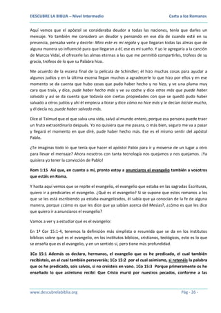 DESCUBRE LA BIBLIA – Nivel Intermedio

Carta a los Romanos

Aquí vemos que el apóstol se consideraba deudor a todas las naciones, tenía que darles un
mensaje. Yo también me considero un deudor y pensando en ese día de cuando esté en su
presencia, pensaba verle y decirle: Mira este es mi regalo y que llegaran todas las almas que de
alguna manera yo influencié para que llegaran a él, ese es mi sueño. Y yo le agregaría a la canción
de Marcos Vidal, el ofrecerle las almas eternas a las que me permitió compartirles, trofeos de su
gracia, trofeos de lo que su Palabra hizo.
Me acuerdo de la escena final de la película de Schindler; él hizo muchas cosas para ayudar a
algunos judíos y en la última escena llegan muchos a agradecerle lo que hizo por ellos y en ese
momento se da cuenta que hubo cosas que pudo haber hecho y no hizo, y ve una pluma muy
cara que traía, y dice, pude haber hecho más y ve su coche y dice otros más que puede haber
salvado y así se da cuenta que todavía con ciertas propiedades con que se quedó pudo haber
salvado a otros judíos y ahí él empieza a llorar y dice cómo no hice más y le decían hiciste mucho,
y él decía no, puede haber salvado más.
Dice el Talmud que el que salva una vida, salvó al mundo entero, porque esa persona puede traer
un fruto extraordinario después. Yo no quisiera que me pasara, o más bien, seguro me va a pasar
y llegará el momento en que diré, pude haber hecho más. Ese es el mismo sentir del apóstol
Pablo.
¿Te imaginas todo lo que tenía que hacer el apóstol Pablo para ir y moverse de un lugar a otro
para llevar el mensaje? Ahora nosotros con tanta tecnología nos quejamos y nos quejamos. ¡Ya
quisiera yo tener la convicción de Pablo!
Rom 1:15 Así que, en cuanto a mí, pronto estoy a anunciaros el evangelio también a vosotros
que estáis en Roma.
Y hasta aquí vemos que se repite el evangelio, el evangelio que estaba en las sagradas Escrituras,
quiero ir a predicarles el evangelio. ¿Qué es el evangelio? Si se supone que estos romanos a los
que se les está escribiendo ya estaba evangelizados, él sabía que ya conocían de la fe de alguna
manera, porque ¿cómo es que les dice que ya sabían acerca del Mesías?, ¿cómo es que les dice
que quiero ir a anunciaros el evangelio?
Vamos a ver y a estudiar qué es el evangelio:
En 1ª Cor 15:1-4, tenemos la definición más simplista o resumida que se da en los institutos
bíblicos sobre qué es el evangelio, en los institutos bíblicos, cristianos, teológicos, esto es lo que
se enseña que es el evangelio, y en un sentido sí, pero tiene más profundidad.
1Co 15:1 Además os declaro, hermanos, el evangelio que os he predicado, el cual también
recibisteis, en el cual también perseveráis; 1Co 15:2 por el cual asimismo, si retenéis la palabra
que os he predicado, sois salvos, si no creísteis en vano. 1Co 15:3 Porque primeramente os he
enseñado lo que asimismo recibí: Que Cristo murió por nuestros pecados, conforme a las

www.descubrelabiblia.org

Pág - 26 -

 