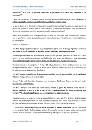DESCUBRE LA BIBLIA – Nivel Intermedio

Carta a los Romanos

Escrituras;(A) 1Co 15:4 y que fue sepultado, y que resucitó al tercer día, conforme a las
Escrituras;(B)
Y aquí de entrada en el versículo dos te dice cuál es la condición para ser salvo: El retener la
palabra que os he predicado, si no la retienes, entonces no eres salvo.
Lo que te dicen de la definición del evangelio es que Cristo murió por tus pecados, que resucitó al
tercer día, que creas en esto y serás salvo. Entonces ¿será este el evangelio? ¿Por qué Jesús casi
siempre lo mantuvo en secreto, que sus discípulos no lo entendieron?
Si éste es el evangelio, ¿por qué después de tres años sus discípulos no le entendieron? ¿No será
que lo que hemos creído que es el evangelio no es el evangelio? Es parte, pero no es todo lo que
es el evangelio.
Leamos 1ª. Pedro 4:17
1Pe 4:17 Porque es tiempo de que el juicio comience por la casa de Dios; y si primero comienza
por nosotros, ¿cuál será el fin de aquellos que no obedecen al evangelio de Dios?
Si el evangelio es creer en Jesucristo que murió por tus pecados y resucitó al tercer día y eres
salvo, y si esto es el evangelio por qué Pablo dice que tengo que obedecer, ¿qué tengo que
obedecer del evangelio porque Cristo murió por mis pecados? Pensémosle un poco.
Vamos a ver qué es el evangelio. 1ª Pedro 1:23, si hay alguien que define perfectamente qué es el
evangelio es Pedro. Ahora ¿a quién se le dijo que le daría las llaves?, que esto se ha distorsionado
de alguna manera. Veamos qué dice Pedro.
1Pe 1:23 siendo renacidos, no de simiente corruptible, sino de incorruptible, por la palabra de
Dios que vive y permanece para siempre.
Cuando Pedro está diciendo este pasaje ¿qué tenía como Palabra de Dios en ese tiempo? La ley
de Dios dada a Moisés (A.T.)
1Pe 1:24 Porque: Toda carne es como hierba, Y toda la gloria del hombre como flor de la
hierba. La hierba se seca, y la flor se cae; 1Pe 1:25 Mas la palabra del Señor permanece para
siempre.(B) Y esta es la palabra que por el evangelio os ha sido anunciada.
Esta cita Pedro no la inventó, Pedro la saca del Libro de Isaías, del A.T., de la ley de Dios dada a
Moisés. Y cuando el profeta Isaías está diciendo este pasaje, para Isaías, en su tiempo, la Palabra
de Dios era la Ley de Dios dada a Moisés, Génesis, Éxodo, Levítico y Deuteronomio.
Y cuando dice Y esta es la palabra que por el evangelio os ha sido anunciada, ¿se dan cuenta qué
es el evangelio? La ley de Dios dada a Moisés. El evangelio anuncia la ley de Moisés, el evangelio
anuncia que de acuerdo a la ley de Moisés todo el que trasgreda la ley tiene que morir.

www.descubrelabiblia.org

Pág - 27 -

 