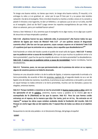 DESCUBRE LA BIBLIA – Nivel Intermedio

Carta a los Romanos

Te tengo una buena noticia, no tienes que morir, te tengo otra buena noticia, Él resucitó, si le
entregas tu vida y si en gratitud, en amor por lo que Él hizo por ti y no pecas más tendrás
salvación. Eso sí es el evangelio. Pero si te dicen levanta tu manita y recibe a Jesús en tu corazón y
pásele 5 minutos a ese lugarcito, te dan un folletito y un aplauso y ya se van a ir al cielo, eso NO
es el evangelio. ¿Será así de fácil? Luego vienen los reportes evangelisteros de que miles que
dicen se salvaron, pero ¿en realidad fueron salvos?
Vamos a leer Hebreos 3: 16 y veremos que el evangelio no es algo nuevo, no es algo que a partir
de Jesucristo se haya empezado a predicar.
Heb 3:16 ¿Quiénes fueron los que, habiendo oído, le provocaron? ¿No fueron todos los que
salieron de Egipto por mano de Moisés? Heb 3:17 ¿Y con quiénes estuvo él disgustado
cuarenta años? ¿No fue con los que pecaron, cuyos cuerpos cayeron en el desierto? Heb 3:18
¿Y a quiénes juró que no entrarían en su reposo, sino a aquellos que desobedecieron?(D)
Está haciendo un relato del éxodo cuando el pueblo de Israel salió de Egipto. Heb 3:19 Y vemos
que no pudieron entrar a causa de incredulidad. ¿Por qué es que muchos no pudieron entrar a la
tierra prometida?, ¿qué fue los que les impidió de entrar a la tierra prometida? La desobediencia.
Heb 3:19 Y vemos que no pudieron entrar a causa de incredulidad. Fueron incrédulos, fueron
desobedientes.
Heb 4:1 Temamos, pues, no sea que permaneciendo aún la promesa de entrar en su reposo,
alguno de vosotros parezca no haberlo alcanzado.
Estamos en una situación similar a la de la salida de Egipto, si estamos esperando la entrada a la
tierra prometida, de acuerdo al libro de Jeremías, capítulo 16, el segundo éxodo no va a ser de
Egipto sino de todas las naciones, la profecía, la promesa es que subiremos a Jerusalén y así como
en aquel tiempo no todos entraron a la tierra prometida, muchos son los llamados y pocos los
elegidos, entonces leamos.
Heb 4:2 Porque también a nosotros se nos ha anunciado la buena nueva como a ellos; pero no
les aprovechó el oír la palabra, sinónimo, buena nueva y palabra es lo mismo por no ir
acompañada de fe (fidelidad) en los que la oyeron. Heb 4:3 Pero los que hemos creído
entramos en el reposo, de la manera que dijo: Por tanto, juré en mi ira, No entrarán en mí
reposo;(A) aunque las obras suyas estaban acabadas desde la fundación del mundo. Heb 4:4
Porque en cierto lugar dijo así del séptimo día: Y reposó Dios de todas sus obras en el séptimo
día.(B)
Busquemos la raíz de esta palabra en el diccionario Strongs, del griego al español
G2097
ευ

ζω

www.descubrelabiblia.org

Pág - 28 -

 