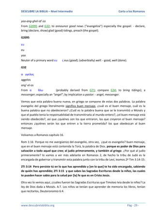 DESCUBRE LA BIBLIA – Nivel Intermedio

Carta a los Romanos

yoo-ang-ghel-id'-zo
From G2095 and G32; to announce good news (“evangelize”) especially the gospel: - declare,
bring (declare, show) glad (good) tidings, preach (the gospel).
G2095
ευ
eu
yoo
Neuter of a primary word ευ

ς eus (good); (adverbially) well: - good, well (done).

G32
α γγελος
aggelos
ang'-el-os
From α
λλω
(probably derived from G71; compare G34; to bring tidings); a
messenger; especially an “angel”; by implication a pastor: - angel, messenger.
Vemos que esta palabra buena nueva, en griego se compone de estas dos palabras. La palabra
evangelio del griego literalmente significa buen mensaje, ¿cuál es el buen mensaje, cuál es la
buena palabra que no obedecieron? ¿Cuál es la palabra buena que se le transmitió a Moisés y
que el pueblo tenía la responsabilidad de transmitírsela al mundo entero?, ¿el buen mensaje está
siendo obedecido?, así que ¿quiénes son los que entraron, los que creyeron el buen mensaje?
entonces ¿quiénes serán los que entren a la tierra prometida? los que obedezcan al buen
mensaje.
Volvamos a Romanos capítulo 16.
Rom 1:16 Porque no me avergüenzo del evangelio, otra vez, ¿qué es evangelio? buen mensaje,
que en el buen mensaje está contenida la Torá, la palabra de Dios, porque es poder de Dios para
salvación a todo aquel que cree; al judío primeramente, y también al griego. ¿Por qué al judío
primeramente? lo vamos a ver más adelante en Romanos 2, de hecho la tribu de Judá es la
encargada de gobernar y transmitir esta palabra junto con la tribu de Leví, leamos 2ª Tim 3:14-15:
2Ti 3:14 Pero persiste tú en lo que has aprendido y [en lo que] te ha sido encargado, sabiendo
de quién has aprendido; 2Ti 3:15 y que sabes las Sagradas Escrituras desde la niñez, las cuales
te pueden hacer sabio para la salud por [la] fe que es en Cristo Jesús.
Otra vez lo vemos aquí, ¿cuáles fueron las Sagradas Escrituras que Timoteo leía desde la niñez? La
ley de Dios dada a Moisés. A.T. Los niños se tenían que aprender de memoria los libros, tenían
que recitarlos, Deuteronomio 6:4.

www.descubrelabiblia.org

Pág - 29 -

 