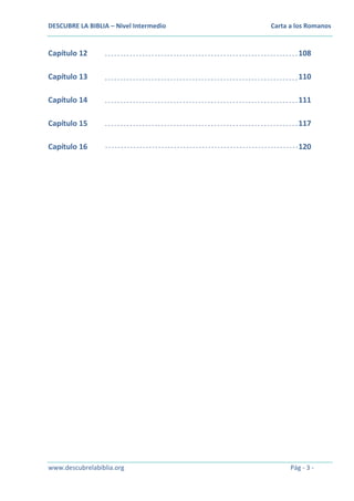 DESCUBRE LA BIBLIA – Nivel Intermedio

Carta a los Romanos

Capítulo 12

108

Capítulo 13

110

Capítulo 14

111

Capítulo 15

117

Capítulo 16

120

www.descubrelabiblia.org

Pág - 3 -

 