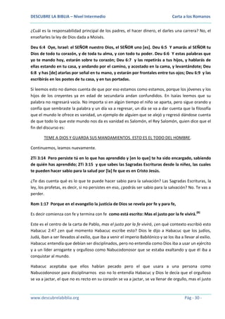 DESCUBRE LA BIBLIA – Nivel Intermedio

Carta a los Romanos

¿Cuál es la responsabilidad principal de los padres, el hacer dinero, el darles una carrera? No, el
enseñarles la ley de Dios dada a Moisés.
Deu 6:4 Oye, Israel: el SEÑOR nuestro Dios, el SEÑOR uno [es]. Deu 6:5 Y amarás al SEÑOR tu
Dios de todo tu corazón, y de toda tu alma, y con todo tu poder. Deu 6:6 Y estas palabras que
yo te mando hoy, estarán sobre tu corazón; Deu 6:7 y las repetirás a tus hijos, y hablarás de
ellas estando en tu casa, y andando por el camino, y acostado en la cama, y levantándote; Deu
6:8 y has [de] atarlas por señal en tu mano, y estarán por frontales entre tus ojos; Deu 6:9 y las
escribirás en los postes de tu casa, y en tus portadas.
Si leemos esto no damos cuenta de que por eso estamos como estamos, porque los jóvenes y los
hijos de los creyentes ya en edad de secundaria andan confundidos. En Isaías leemos que su
palabra no regresará vacía. No importa si en algún tiempo el niño se aparta, pero sigue orando y
confía que sembraste la palabra y un día va a regresar, un día se va a dar cuenta que la filosofía
que el mundo le ofrece es vanidad, un ejemplo de alguien que se alejó y regresó dándose cuenta
de que todo lo que este mundo nos da es vanidad es Salomón, el Rey Salomón, quien dice que el
fin del discurso es:
TEME A DIOS Y GUARDA SUS MANDAMIENTOS. ESTO ES EL TODO DEL HOMBRE.
Continuemos, leamos nuevamente.
2Ti 3:14 Pero persiste tú en lo que has aprendido y [en lo que] te ha sido encargado, sabiendo
de quién has aprendido; 2Ti 3:15 y que sabes las Sagradas Escrituras desde la niñez, las cuales
te pueden hacer sabio para la salud por [la] fe que es en Cristo Jesús.
¿Te das cuenta qué es lo que te puede hacer sabio para la salvación? Las Sagradas Escrituras, la
ley, los profetas, es decir, si no persistes en eso, ¿podrás ser sabio para la salvación? No. Te vas a
perder.
Rom 1:17 Porque en el evangelio la justicia de Dios se revela por fe y para fe,
Es decir comienza con fe y termina con fe como está escrito: Mas el justo por la fe vivirá.(B)
Este es el centro de la carta de Pablo, mas el justo por la fe vivirá, ¿en qué contexto escribió esto
Habacuc 2:4? ¿en qué momento Habacuc escribe esto? Dios le dijo a Habacuc que los judíos,
Judá, iban a ser llevados al exilio, que iba a venir el imperio Babilónico y se los iba a llevar al exilio.
Habacuc entendía que debían ser disciplinados, pero no entendía como Dios iba a usar un ejército
y a un líder arrogante y orgulloso como Nabucodonosor que se estaba exaltando y que él iba a
conquistar al mundo.
Habacuc aceptaba que ellos habían pecado pero el que usara a una persona como
Nabucodonosor para disciplinarnos eso no lo entendía Habacuc y Dios le decía que el orgulloso
se va a jactar, el que no es recto en su corazón se va a jactar, se va llenar de orgullo, mas el justo

www.descubrelabiblia.org

Pág - 30 -

 