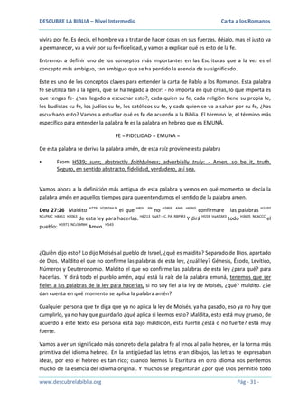 DESCUBRE LA BIBLIA – Nivel Intermedio

Carta a los Romanos

vivirá por fe. Es decir, el hombre va a tratar de hacer cosas en sus fuerzas, déjalo, mas el justo va
a permanecer, va a vivir por su fe=fidelidad, y vamos a explicar qué es esto de la fe.
Entremos a definir uno de los conceptos más importantes en las Escrituras que a la vez es el
concepto más ambiguo, tan ambiguo que se ha perdido la esencia de su significado.
Este es uno de los conceptos claves para entender la carta de Pablo a los Romanos. Esta palabra
fe se utiliza tan a la ligera, que se ha llegado a decir: - no importa en qué creas, lo que importa es
que tengas fe- ¿has llegado a escuchar esto?, cada quien su fe, cada religión tiene su propia fe,
los budistas su fe, los judíos su fe, los católicos su fe, y cada quien se va a salvar por su fe, ¿has
escuchado esto? Vamos a estudiar qué es fe de acuerdo a la Biblia. El término fe, el término más
específico para entender la palabra fe es la palabra en hebreo que es EMUNÁ.
FE = FIDELIDAD = EMUNA =
De esta palabra se deriva la palabra amén, de esta raíz proviene esta palabra
•

From H539; sure; abstractly faithfulness; adverbially truly: - Amen, so be it, truth.
Seguro, en sentido abstracto, fidelidad, verdadero, así sea.

Vamos ahora a la definición más antigua de esta palabra y vemos en qué momento se decía la
palabra amén en aquellos tiempos para que entendamos el sentido de la palabra amen.
Deu 27:26 Maldito H779 VQPtSM-N el que H834 XN no H3808 ANN H6965 confirmare las palabras H1697
NCcPMC H8451 H2063
de esta ley para hacerlas. H6213 VqAT---C, PA, RBPM3 Y dirá H559 VqAfSM3 todo H3605 NCACCC el
pueblo: H5971 NCcSMNH Amén. H543

¿Quién dijo esto? Lo dijo Moisés al pueblo de Israel, ¿qué es maldito? Separado de Dios, apartado
de Dios. Maldito el que no confirme las palabras de esta ley, ¿cuál ley? Génesis, Éxodo, Levítico,
Números y Deuteronomio. Maldito el que no confirme las palabras de esta ley ¿para qué? para
hacerlas. Y dirá todo el pueblo amén, aquí está la raíz de la palabra emuná, tenemos que ser
fieles a las palabras de la ley para hacerlas, si no soy fiel a la ley de Moisés, ¿qué? maldito. ¿Se
dan cuenta en qué momento se aplica la palabra amén?
Cualquier persona que te diga que ya no aplica la ley de Moisés, ya ha pasado, eso ya no hay que
cumplirlo, ya no hay que guardarlo ¿qué aplica si leemos esto? Maldita, esto está muy grueso, de
acuerdo a este texto esa persona está bajo maldición, está fuerte ¿está o no fuerte? está muy
fuerte.
Vamos a ver un significado más concreto de la palabra fe al irnos al palio hebreo, en la forma más
primitiva del idioma hebreo. En la antigüedad las letras eran dibujos, las letras te expresaban
ideas, por eso el hebreo es tan rico; cuando leemos la Escritura en otro idioma nos perdemos
mucho de la esencia del idioma original. Y muchos se preguntarán ¿por qué Dios permitió todo
www.descubrelabiblia.org

Pág - 31 -

 