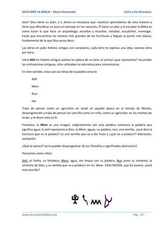 DESCUBRE LA BIBLIA – Nivel Intermedio

Carta a los Romanos

esto? Dios tiene un plan, y si ahora es necesario que nosotros aprendamos de esta manera y
tenía que difundirse un poco el mensaje en las naciones, Él tiene un plan y el estudiar la Biblia es
como hacer lo que hace un arqueólogo, escarbar y escarbar, estudiar, escudriñar, investigar,
hasta que encuentres los tesoros más grandes de las Escrituras y llegues al punto más básico,
fundamental de lo que Dios quiso decir.
Las letras en palio hebreo antiguo son caracteres, cada letra te expresa una idea, veamos letra
por letra:
Letra Alef en hebreo antiguo parece la cabeza de un toro, el animal ¿que representa? recuerden
las civilizaciones antiguas, ellos utilizaban la naturaleza para comunicarse.
En este sentido, estas son las letras de la palabra emuná.
Alef
Mem
Nun
Hai
Trata de pensar como un agricultor en Israel en aquella época en el tiempo de Moisés,
desprográmate y trata de pensar tan sencillo como un niño, como un agricultor en los montes de
Israel, y te dicen esto es fe.
Fortaleza, la Mem es una imagen, originalmente con esta palabra comienza la palabra que
significa agua; la alef representa a Dios, la Mem, aguas, su palabra, nun, una semilla, ¿qué dice la
Escritura que es la palabra? es una semilla que va a dar fruto y ¿qué va a producir? Adoración,
exaltación.
¿Qué te parece? ya te puedes desprogramar de tus filosofías y significados abstractos?,
Pensemos como niños:
Alef, el Padre, su fortaleza, Mem, agua, me limpia con su palabra, Nun pone su simiente, la
simiente de Dios, y su semilla que va a producir en mi, Wow…EXALTACION, qué les parece, ¿está
más sencillo?

www.descubrelabiblia.org

Pág - 32 -

 