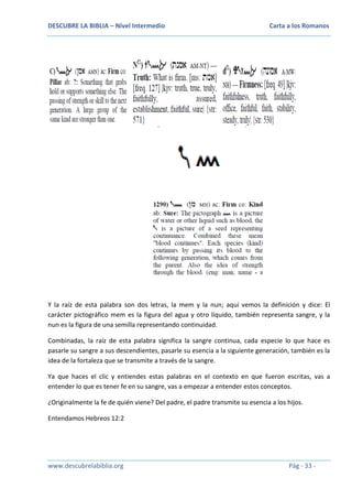 DESCUBRE LA BIBLIA – Nivel Intermedio

Carta a los Romanos

Y la raíz de esta palabra son dos letras, la mem y la nun; aquí vemos la definición y dice: El
carácter pictográfico mem es la figura del agua y otro líquido, también representa sangre, y la
nun es la figura de una semilla representando continuidad.
Combinadas, la raíz de esta palabra significa la sangre continua, cada especie lo que hace es
pasarle su sangre a sus descendientes, pasarle su esencia a la siguiente generación, también es la
idea de la fortaleza que se transmite a través de la sangre.
Ya que haces el clic y entiendes estas palabras en el contexto en que fueron escritas, vas a
entender lo que es tener fe en su sangre, vas a empezar a entender estos conceptos.
¿Originalmente la fe de quién viene? Del padre, el padre transmite su esencia a los hijos.
Entendamos Hebreos 12:2

www.descubrelabiblia.org

Pág - 33 -

 