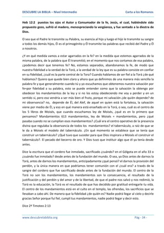 DESCUBRE LA BIBLIA – Nivel Intermedio

Carta a los Romanos

Heb 12:2 puestos los ojos el Autor y Consumador de la fe, Jesús, el cual, habiéndole sido
propuesto gozo, sufrió el madero, menospreciando la vergüenza, y fue sentado a la diestra de
Dios.
O sea que el Padre le transmite su Palabra, su esencia al hijo y luego el hijo le transmite su sangre
a todos los demás hijos, Él es el primogénito y Él transmite las palabras que recibió del Padre y Él
a nosotros.
¿Y en qué medida vamos a estar agarrados en la fe? en la medida que estemos agarrados de la
misma palabra, de la palabra que Él transmitió; en el momento que nos cortamos de esa palabra,
¿podemos decir que tenemos fe? No, estamos separados, abandonamos la fe, de modo que
nuestra fidelidad a la verdad de la Torá, a la verdad de la ley que es su palabra consiste en confiar
en su fidelidad, ¿cuál es la parte central de la Tora? Cuando hablamos de ser fiel a la Torá ¿de qué
hablamos? Quiero que quede bien claro y ahora que ya definimos de una manera más sencilla la
palabra fe y que generalmente cuando tú y yo escuchamos que obtenemos nuestra salvación por
fe=por fidelidad a su palabra, esto se puede entender como que la salvación la obtengo por
obedecer los mandamientos de la ley y si no los estoy obedeciendo me voy a perder y en un
sentido sí, pero eso vendría a ser más bien el fruto, porque mi salvación ¿de quién depende? de
mi observancia? no, depende de Él, del Alef, de aquel en quien está la fortaleza, la salvación
viene por medio de Él, y eso en qué manera está enseñado en la Torá, o sea, cuál es el centro de
los 5 libros de Moisés, que cuando escuchamos ley de Moisés, ¿qué es en lo primero que
pensamos? Mandamientos 613 mandamientos, ley de Moisés = mandamientos, pero ¿qué
pasaba cuando no se cumplían esos mandamientos? ¿Cuál era el centro operativo de la presencia
divina que regulaba la observancia de todos los mandamientos? el tabernáculo, a raíz de que se
le da a Moisés el modelo del tabernáculo. ¿En qué momento se establece que se tenía que
construir un tabernáculo? ¿Qué tuvo que suceder para que Dios inspirara a Moisés el construir el
tabernáculo?. El pecado del becerro de oro. Y Dios tuvo que instituir algo que él ya tenía desde
antes.
Dice la escritura que el cordero fue inmolado, sacrificado ¿cuándo? en el Gólgota en el año 33 o
¿cuándo fue inmolado? desde antes de la fundación del mundo. O sea, ya Dios antes de darnos la
Torá, antes de darnos los mandamientos, anticipadamente ¿qué pensó? el darnos la provisión del
perdón, y la única manera en que podríamos tener comunión con el ¿cuál era? a través de la
sangre del cordero que fue sacrificado desde antes de la fundación del mundo. El centro de la
Torá no son los mandamientos, los mandamientos son la consecuencia, el resultado de la
justificación y del perdón y del amor y de la libertad, de que el padre nos salvó y nos redimió, la
Torá es la educación, la Torá es el resultado de que has decidido por gratitud entregarle tu vida.
El centro de los mandamientos está en el culto en el templo, las ofrendas, los sacrificios que se
llevaban a cabo ahí. De manera que la fidelidad ¿de quién es? Nadie podrá llegar al cielo y decirle
gracias Señor porque fui fiel, cumplí tus mandamientos, nadie podrá llegar y decir esto.
Dice 2ª Timoteo 2:13
www.descubrelabiblia.org

Pág - 34 -

 