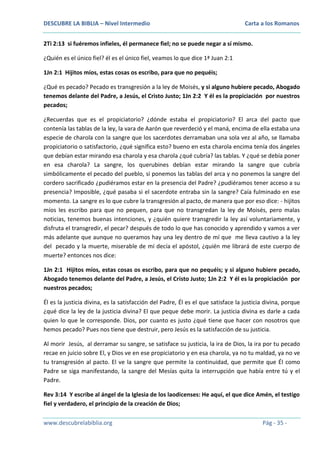 DESCUBRE LA BIBLIA – Nivel Intermedio

Carta a los Romanos

2Ti 2:13 si fuéremos infieles, él permanece fiel; no se puede negar a sí mismo.
¿Quién es el único fiel? él es el único fiel, veamos lo que dice 1ª Juan 2:1
1Jn 2:1 Hijitos míos, estas cosas os escribo, para que no pequéis;
¿Qué es pecado? Pecado es transgresión a la ley de Moisés, y si alguno hubiere pecado, Abogado
tenemos delante del Padre, a Jesús, el Cristo Justo; 1Jn 2:2 Y él es la propiciación por nuestros
pecados;
¿Recuerdas que es el propiciatorio? ¿dónde estaba el propiciatorio? El arca del pacto que
contenía las tablas de la ley, la vara de Aarón que reverdeció y el maná, encima de ella estaba una
especie de charola con la sangre que los sacerdotes derramaban una sola vez al año, se llamaba
propiciatorio o satisfactorio, ¿qué significa esto? bueno en esta charola encima tenía dos ángeles
que debían estar mirando esa charola y esa charola ¿qué cubría? las tablas. Y ¿qué se debía poner
en esa charola? La sangre, los querubines debían estar mirando la sangre que cubría
simbólicamente el pecado del pueblo, si ponemos las tablas del arca y no ponemos la sangre del
cordero sacrificado ¿pudiéramos estar en la presencia del Padre? ¿pudiéramos tener acceso a su
presencia? Imposible, ¿qué pasaba si el sacerdote entraba sin la sangre? Caía fulminado en ese
momento. La sangre es lo que cubre la transgresión al pacto, de manera que por eso dice: - hijitos
míos les escribo para que no pequen, para que no transgredan la ley de Moisés, pero malas
noticias, tenemos buenas intenciones, y ¿quién quiere transgredir la ley así voluntariamente, y
disfruta el transgredir, el pecar? después de todo lo que has conocido y aprendido y vamos a ver
más adelante que aunque no queramos hay una ley dentro de mí que me lleva cautivo a la ley
del pecado y la muerte, miserable de mí decía el apóstol, ¿quién me librará de este cuerpo de
muerte? entonces nos dice:
1Jn 2:1 Hijitos míos, estas cosas os escribo, para que no pequéis; y si alguno hubiere pecado,
Abogado tenemos delante del Padre, a Jesús, el Cristo Justo; 1Jn 2:2 Y él es la propiciación por
nuestros pecados;
Él es la justicia divina, es la satisfacción del Padre, Él es el que satisface la justicia divina, porque
¿qué dice la ley de la justicia divina? El que peque debe morir. La justicia divina es darle a cada
quien lo que le corresponde. Dios, por cuanto es justo ¿qué tiene que hacer con nosotros que
hemos pecado? Pues nos tiene que destruir, pero Jesús es la satisfacción de su justicia.
Al morir Jesús, al derramar su sangre, se satisface su justicia, la ira de Dios, la ira por tu pecado
recae en juicio sobre El, y Dios ve en ese propiciatorio y en esa charola, ya no tu maldad, ya no ve
tu transgresión al pacto. El ve la sangre que permite la continuidad, que permite que Él como
Padre se siga manifestando, la sangre del Mesías quita la interrupción que había entre tú y el
Padre.
Rev 3:14 Y escribe al ángel de la Iglesia de los laodicenses: He aquí, el que dice Amén, el testigo
fiel y verdadero, el principio de la creación de Dios;
www.descubrelabiblia.org

Pág - 35 -

 
