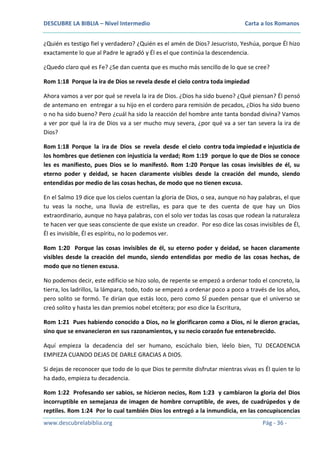 DESCUBRE LA BIBLIA – Nivel Intermedio

Carta a los Romanos

¿Quién es testigo fiel y verdadero? ¿Quién es el amén de Dios? Jesucristo, Yeshúa, porque Él hizo
exactamente lo que al Padre le agradó y Él es el que continúa la descendencia.
¿Quedo claro qué es Fe? ¿Se dan cuenta que es mucho más sencillo de lo que se cree?
Rom 1:18 Porque la ira de Dios se revela desde el cielo contra toda impiedad
Ahora vamos a ver por qué se revela la ira de Dios. ¿Dios ha sido bueno? ¿Qué piensan? Él pensó
de antemano en entregar a su hijo en el cordero para remisión de pecados, ¿Dios ha sido bueno
o no ha sido bueno? Pero ¿cuál ha sido la reacción del hombre ante tanta bondad divina? Vamos
a ver por qué la ira de Dios va a ser mucho muy severa, ¿por qué va a ser tan severa la ira de
Dios?
Rom 1:18 Porque la ira de Dios se revela desde el cielo contra toda impiedad e injusticia de
los hombres que detienen con injusticia la verdad; Rom 1:19 porque lo que de Dios se conoce
les es manifiesto, pues Dios se lo manifestó. Rom 1:20 Porque las cosas invisibles de él, su
eterno poder y deidad, se hacen claramente visibles desde la creación del mundo, siendo
entendidas por medio de las cosas hechas, de modo que no tienen excusa.
En el Salmo 19 dice que los cielos cuentan la gloria de Dios, o sea, aunque no hay palabras, el que
tu veas la noche, una lluvia de estrellas, es para que te des cuenta de que hay un Dios
extraordinario, aunque no haya palabras, con el solo ver todas las cosas que rodean la naturaleza
te hacen ver que seas consciente de que existe un creador. Por eso dice las cosas invisibles de Él,
Él es invisible, Él es espíritu, no lo podemos ver.
Rom 1:20 Porque las cosas invisibles de él, su eterno poder y deidad, se hacen claramente
visibles desde la creación del mundo, siendo entendidas por medio de las cosas hechas, de
modo que no tienen excusa.
No podemos decir, este edificio se hizo solo, de repente se empezó a ordenar todo el concreto, la
tierra, los ladrillos, la lámpara, todo, todo se empezó a ordenar poco a poco a través de los años,
pero solito se formó. Te dirían que estás loco, pero como SÍ pueden pensar que el universo se
creó solito y hasta les dan premios nobel etcétera; por eso dice la Escritura,
Rom 1:21 Pues habiendo conocido a Dios, no le glorificaron como a Dios, ni le dieron gracias,
sino que se envanecieron en sus razonamientos, y su necio corazón fue entenebrecido.
Aquí empieza la decadencia del ser humano, escúchalo bien, léelo bien, TU DECADENCIA
EMPIEZA CUANDO DEJAS DE DARLE GRACIAS A DIOS.
Si dejas de reconocer que todo de lo que Dios te permite disfrutar mientras vivas es Él quien te lo
ha dado, empieza tu decadencia.
Rom 1:22 Profesando ser sabios, se hicieron necios, Rom 1:23 y cambiaron la gloria del Dios
incorruptible en semejanza de imagen de hombre corruptible, de aves, de cuadrúpedos y de
reptiles. Rom 1:24 Por lo cual también Dios los entregó a la inmundicia, en las concupiscencias
www.descubrelabiblia.org

Pág - 36 -

 