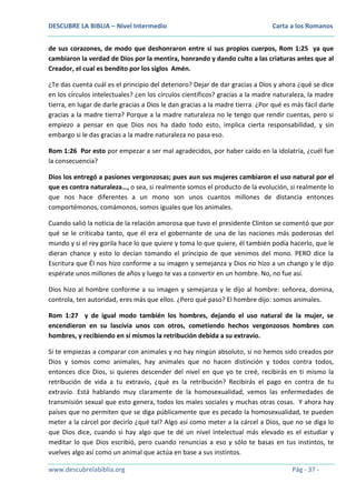 DESCUBRE LA BIBLIA – Nivel Intermedio

Carta a los Romanos

de sus corazones, de modo que deshonraron entre sí sus propios cuerpos, Rom 1:25 ya que
cambiaron la verdad de Dios por la mentira, honrando y dando culto a las criaturas antes que al
Creador, el cual es bendito por los siglos Amén.
¿Te das cuenta cuál es el principio del deterioro? Dejar de dar gracias a Dios y ahora ¿qué se dice
en los círculos intelectuales? ¿en los círculos científicos? gracias a la madre naturaleza, la madre
tierra, en lugar de darle gracias a Dios le dan gracias a la madre tierra. ¿Por qué es más fácil darle
gracias a la madre tierra? Porque a la madre naturaleza no le tengo que rendir cuentas, pero si
empiezo a pensar en que Dios nos ha dado todo esto, implica cierta responsabilidad, y sin
embargo si le das gracias a la madre naturaleza no pasa eso.
Rom 1:26 Por esto por empezar a ser mal agradecidos, por haber caído en la idolatría, ¿cuél fue
la consecuencia?
Dios los entregó a pasiones vergonzosas; pues aun sus mujeres cambiaron el uso natural por el
que es contra naturaleza…, o sea, si realmente somos el producto de la evolución, si realmente lo
que nos hace diferentes a un mono son unos cuantos millones de distancia entonces
comportémonos, comámonos, somos iguales que los animales.
Cuando salió la noticia de la relación amorosa que tuvo el presidente Clinton se comentó que por
qué se le criticaba tanto, que él era el gobernante de una de las naciones más poderosas del
mundo y si el rey gorila hace lo que quiere y toma lo que quiere, él también podía hacerlo, que le
dieran chance y esto lo decían tomando el principio de que venimos del mono. PERO dice la
Escritura que Él nos hizo conforme a su imagen y semejanza y Dios no hizo a un chango y le dijo
espérate unos millones de años y luego te vas a convertir en un hombre. No, no fue así.
Dios hizo al hombre conforme a su imagen y semejanza y le dijo al hombre: señorea, domina,
controla, ten autoridad, eres más que ellos. ¿Pero qué paso? El hombre dijo: somos animales.
Rom 1:27 y de igual modo también los hombres, dejando el uso natural de la mujer, se
encendieron en su lascivia unos con otros, cometiendo hechos vergonzosos hombres con
hombres, y recibiendo en sí mismos la retribución debida a su extravío.
Si te empiezas a comparar con animales y no hay ningún absoluto, si no hemos sido creados por
Dios y somos como animales, hay animales que no hacen distinción y todos contra todos,
entonces dice Dios, si quieres descender del nivel en que yo te creé, recibirás en ti mismo la
retribución de vida a tu extravío, ¿qué es la retribución? Recibirás el pago en contra de tu
extravío. Está hablando muy claramente de la homosexualidad, vemos las enfermedades de
transmisión sexual que esto genera, todos los males sociales y muchas otras cosas. Y ahora hay
países que no permiten que se diga públicamente que es pecado la homosexualidad, te pueden
meter a la cárcel por decirlo ¿qué tal? Algo así como meter a la cárcel a Dios, que no se diga lo
que Dios dice, cuando si hay algo que te dé un nivel intelectual más elevado es el estudiar y
meditar lo que Dios escribió, pero cuando renuncias a eso y sólo te basas en tus instintos, te
vuelves algo así como un animal que actúa en base a sus instintos.
www.descubrelabiblia.org

Pág - 37 -

 
