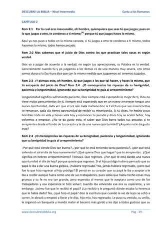 DESCUBRE LA BIBLIA – Nivel Intermedio

Carta a los Romanos

CAPÍTULO 2
Rom 2:1 Por lo cual eres inexcusable, oh hombre, quienquiera que seas tú que juzgas; pues en
lo que juzgas a otro, te condenas a ti mismo;(A) porque tú que juzgas haces lo mismo.
Aquí ya nos puso a todos en la misma canasta, si tú juzgas a otro te condenas a ti mismo, todos
hacemos lo mismo, todos hemos pecado.
Rom 2:2 Mas sabemos que el juicio de Dios contra los que practican tales cosas es según
verdad.
Dios va a juzgar de acuerdo a la verdad, no según tus apreciaciones, su Palabra es la verdad.
Generalmente cuando tú y yo juzgamos a los demás es de una manera muy severa, con otros
somos duros y la Escritura dice que con la misma medida que juzguemos así seremos juzgados.
Rom 2:3 ¿Y piensas esto, oh hombre, tú que juzgas a los que tal hacen, y haces lo mismo, que
tú escaparás del juicio de Dios? Rom 2:4 ¿O menosprecias las riquezas de su benignidad,
paciencia y longanimidad, ignorando que su benignidad te guía al arrepentimiento?
Longanimidad significa sufrimiento paciente, Dios siempre está esperando lo mejor de ti, Dios no
tiene malos pensamientos de ti, siempre está esperando que en un nuevo amanecer tengas una
nueva oportunidad, cada vez que el sol sale cada mañana dice la Escritura que sus misericordias
se renuevan, cada día tienes oportunidad de recibir su misericordia. Si tú dices, he hecho cosas
horribles toda mi vida y tienes vida hoy y reconoces tu pecado y dices hoy se acabó Señor, hoy
volvemos a empezar. ¿No te da gusto esto, el saber que Dios borra todos tus pecados si te
arrepientes desde el fondo de tu corazón y te da una nueva oportunidad? ¿A quién no le da gusto
esto?
Rom 2:4 ¿O menosprecias las riquezas de su benignidad, paciencia y longanimidad, ignorando
que su benignidad te guía al arrepentimiento?
¿Por qué está siendo Dios tan bueno?, ¿por qué te está teniendo tanta paciencia?, ¿por qué está
saliendo el sol el día de hoy nuevamente? ¿Qué quiere Dios que hagas? que te arrepientas. ¿Qué
significa en hebreo arrepentimiento? Teshuvá. Que regreses. ¿Por qué te está dando una nueva
oportunidad el día de hoy? porque quiere que regreses. Si el hijo pródigo hubiera pensado que su
papá le iba a dar una buena golpiza, ¿hubiera regresado? No, jamás hubiera regresado, ¿pero qué
fue lo que hizo regresar al hijo pródigo? Él pensó en su corazón que su papá le iba a aceptar y le
iba a recibir aunque fuera como uno de sus trabajadores, pues sabía que había hecho cosas muy
gruesas y su fe no era tan grande, pero esperaba al menos que le aceptara como uno de los
trabajadores y esa esperanza le hizo volver; cuando iba volviendo esa era su esperanza, y sin
embargo ¿cómo fue que le recibió el papá? ¿Lo recibió y le preguntó dónde estaba la herencia
que le había dado? No, ¿qué hizo el papá? dice la escritura que cuando le vio de lejos se echó a
correr, le abrazó y empezó a llorar y le dijo, hijo mío, has regresado. Le puso su vestido, su anillo,
le organizó un banquete y mandó matar el becerro más gordo y les dijo a todos gustoso que su
www.descubrelabiblia.org

Pág - 39 -

 
