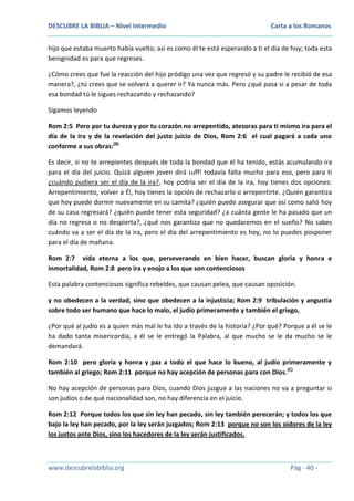 DESCUBRE LA BIBLIA – Nivel Intermedio

Carta a los Romanos

hijo que estaba muerto había vuelto; así es como él te está esperando a ti el día de hoy; toda esta
benignidad es para que regreses.
¿Cómo crees que fue la reacción del hijo pródigo una vez que regresó y su padre le recibió de esa
manera?, ¿tú crees que se volverá a querer ir? Ya nunca más. Pero ¿qué pasa si a pesar de toda
esa bondad tú le sigues rechazando y rechazando?
Sigamos leyendo
Rom 2:5 Pero por tu dureza y por tu corazón no arrepentido, atesoras para ti mismo ira para el
día de la ira y de la revelación del justo juicio de Dios, Rom 2:6 el cual pagará a cada uno
conforme a sus obras:(B)
Es decir, si no te arrepientes después de toda la bondad que él ha tenido, estás acumulando ira
para el día del juicio. Quizá alguien joven dirá ¡uff! todavía falta mucho para eso, pero para ti
¿cuándo pudiera ser el día de la ira?, hoy podría ser el día de la ira, hoy tienes dos opciones:
Arrepentimiento, volver a Él, hoy tienes la opción de rechazarlo o arrepentirte. ¿Quién garantiza
que hoy puede dormir nuevamente en su camita? ¿quién puede asegurar que así como salió hoy
de su casa regresará? ¿quién puede tener esta seguridad? ¿a cuánta gente le ha pasado que un
día no regresa o no despierta?, ¿qué nos garantiza que no quedaremos en el sueño? No sabes
cuándo va a ser el día de la ira, pero el día del arrepentimiento es hoy, no lo puedes posponer
para el día de mañana.
Rom 2:7 vida eterna a los que, perseverando en bien hacer, buscan gloria y honra e
inmortalidad, Rom 2:8 pero ira y enojo a los que son contenciosos
Esta palabra contenciosos significa rebeldes, que causan pelea, que causan oposición.
y no obedecen a la verdad, sino que obedecen a la injusticia; Rom 2:9 tribulación y angustia
sobre todo ser humano que hace lo malo, el judío primeramente y también el griego,
¿Por qué al judío es a quien más mal le ha ido a través de la historia? ¿Por qué? Porque a él se le
ha dado tanta misericordia, a él se le entregó la Palabra, al que mucho se le da mucho se le
demandará.
Rom 2:10 pero gloria y honra y paz a todo el que hace lo bueno, al judío primeramente y
también al griego; Rom 2:11 porque no hay acepción de personas para con Dios. (C)
No hay acepción de personas para Dios, cuando Dios juzgue a las naciones no va a preguntar si
son judíos o de qué nacionalidad son, no hay diferencia en el juicio.
Rom 2:12 Porque todos los que sin ley han pecado, sin ley también perecerán; y todos los que
bajo la ley han pecado, por la ley serán juzgados; Rom 2:13 porque no son los oidores de la ley
los justos ante Dios, sino los hacedores de la ley serán justificados.

www.descubrelabiblia.org

Pág - 40 -

 