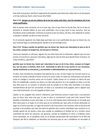 DESCUBRE LA BIBLIA – Nivel Intermedio

Carta a los Romanos

Esto está muy grueso, derriba el argumento de aquellos que dicen que nada más es así por gracia
y no hay nada que hacer, vean lo que dice Pablo:
Rom 2:13 porque no son los oidores de la ley los justos ante Dios, sino los hacedores de la ley
serán justificados.
Qué te parece este versículo, no es el que oye, sino el que hace la ley de Dios. No es el que se
presenta al estudio bíblico el que será justificado, sino el que hace lo que escucha, sino los
hacedores serán justificados. Entonces la justicia es por las obras, ahí dice, más adelante lo vamos
a estudiar a detalle, así dice en este versículo.
En el versículo siguiente nos habla bajo qué base van a ser justificados los que no tienen ley, los
que nacieron bajo un contexto gentil, donde no se les entregó la ley.
Rom 2:14 Porque cuando los gentiles que no tienen ley, hacen por naturaleza lo que es de la
ley, éstos, aunque no tengan ley, son ley para sí mismos,
Como por ejemplo un africano, alguien de una tribu fuera de la civilización, alguien que no tuvo
acceso a la escritura y que por naturaleza, algo que le nace le hace que decida hacer lo bueno, no
matar etcétera, ¿qué dice?
gentiles que no tienen ley, hacen por naturaleza lo que es de la ley, éstos, aunque no tengan
ley, son ley para sí mismos, Rom 2:15 mostrando la obra de la ley escrita en sus corazones,
dando testimonio su conciencia, y acusándoles o defendiéndoles sus razonamientos,
Es decir, Dios escribió los conceptos más básicos de su ley, no hay ningún ser humano que en su
corazón no razone y decida el hacer el mal y no sentir nada, en todas las civilizaciones ese tipo de
cosas se castigan y muchas veces con la muerte. Todos tienen en su corazón el indicio de que
Dios ha establecido y puesto sus leyes y un día cada persona va a ser juzgado en base a esa ley
que Dios puso en su corazón; la persona que ha estado en la tribu más recóndita y los pocos
mandamientos de que fue consciente, en base a su conciencia será juzgado, pero a alguien que
tuvo más iluminación, va a ser juzgado en base a eso.
¿Quién va ser juzgado más severo? ¿Nosotros, que tenemos acceso a todo esto o una persona
que no tiene otra cosa más que lo que le dice su conciencia? ¿cuál será más severo? Pero
también el beneficio es por otro lado, si a ti se te está dando tanta información es sin duda que
Dios tiene para ti un lugar en el reino que yo no entiendo por qué, pero tú tienes destinado un
lugar en el reino muy alto, un lugar de servicio y de instrucción a las naciones; dice la Escritura de
acuerdo a los profetas que Dios de entre los gentiles iba a tomar sacerdotes que sirvieran en su
templo aparte de los levitas y dice que cuando se establezca el templo los va a instituir como
sacerdotes de entre las naciones; ¿te gustaría, cuando se establezca el reino y el Mesías como
sumo sacerdote, ser su ayudante, estar en el templo siendo parte del sacerdocio? En el libro de
Ezequiel, del 40 en adelante, se describen los terrenos que se van a establecer en Jerusalén al

www.descubrelabiblia.org

Pág - 41 -

 