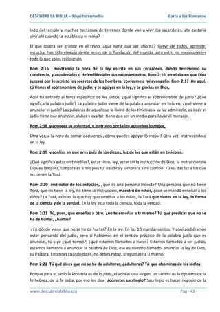 DESCUBRE LA BIBLIA – Nivel Intermedio

Carta a los Romanos

lado del templo y muchas hectáreas de terrenos donde van a vivir los sacerdotes, ¿te gustaría
vivir ahí cuando se establezca el reino?
El que quiera ser grande en el reino, ¿qué tiene que ser ahorita? Siervo de todos, aprende,
escucha, has sido elegido desde antes de la fundación del mundo para esto, no menosprecies
todo lo que estas recibiendo.
Rom 2:15 mostrando la obra de la ley escrita en sus corazones, dando testimonio su
conciencia, y acusándoles o defendiéndoles sus razonamientos, Rom 2:16 en el día en que Dios
juzgará por Jesucristo los secretos de los hombres, conforme a mi evangelio. Rom 2:17 He aquí,
tú tienes el sobrenombre de judío, y te apoyas en la ley, y te glorías en Dios,
Aquí ha entrado al tema específico de los judíos, ¿qué significa el sobrenombre de judío? ¿qué
significa la palabra judío? La palabra judío viene de la palabra anunciar en hebreo, ¿qué viene a
anunciar el judío? Las palabras de aquel que le llamó de las tinieblas a su luz admirable, es decir el
judío tiene que anunciar, alabar y exaltar, tiene que ser un medio para llevar el mensaje.
Rom 2:18 y conoces su voluntad, e instruido por la ley apruebas lo mejor,
Otra vez, a la hora de tomar decisiones ¿cómo puedes apoyar lo mejor? Otra vez, instruyéndote
en la ley.
Rom 2:19 y confías en que eres guía de los ciegos, luz de los que están en tinieblas,
¿Qué significa estar en tinieblas?, estar sin su ley, estar sin la instrucción de Dios, la instrucción de
Dios es lámpara, lámpara es a mis pies tu Palabra y lumbrera a mi camino. Tú les das luz a los que
no tienen la Torá.
Rom 2:20 instructor de los indoctos, ¿qué es una persona indocta? Una persona que no tiene
Torá, que no tiene la ley, no tiene la instrucción, maestro de niños, ¿qué se mandó enseñar a los
niños? La Torá, esto es lo que hay que enseñar a los niños, la Torá que tienes en la ley, la forma
de la ciencia y de la verdad. En la ley está toda la ciencia, toda la verdad.
Rom 2:21 Tú, pues, que enseñas a otro, ¿no te enseñas a ti mismo? Tú que predicas que no se
ha de hurtar, ¿hurtas?
¿En dónde viene que no se ha de hurtar? En la ley. En los 10 mandamientos. Y aquí pudiéramos
estar pensando del judío, pero si hablamos en el sentido práctico de la palabra judío que es
anunciar, tú y yo ¿qué somos?, ¿qué estamos llamados a hacer? Estamos llamados a ser judíos,
estamos llamados a anunciar la palabra de Dios, ese es nuestro llamado, anunciar la ley de Dios,
su Palabra. Entonces cuando dices, no debes robar, pregúntate a ti mismo.
Rom 2:22 Tú qué dices que no se ha de adulterar, ¿adulteras? Tú que abominas de los ídolos,
Porque para el judío la idolatría es de lo peor, el adorar una virgen, un santito es lo opuesto de la
fe hebrea, de la fe judía, por eso les dice ¿cometes sacrilegio? Sacrilegio es hacer negocio de la
www.descubrelabiblia.org

Pág - 42 -

 
