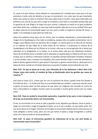 DESCUBRE LA BIBLIA – Nivel Intermedio

Carta a los Romanos

fe, ¿qué es lo que motiva a tanta idolatría en mercadotecnia? ¿Ustedes qué creen que es lo que
promovió a tanto culto de idolatría a los que la inventaron?, ¿no creen que los que inventaron
todos esos santos y cultos es mentira? Claro que saben que es mentira. Hace poco hubo toda una
polémica con uno de los que está a cargo en la basílica y fue todo un escándalo porque dijo que
la aparición de Juan Diego y la virgen era puro cuento, y después se metió en un gran problema
por haber dicho eso, ¿ustedes no creen que toda esa gente sabe que eso no es verdad? Claro que
lo saben, pero les es conveniente seguir con eso, pues es todo un negocio y manejo de masas y
poder. Y sin embargo el judío aborrece todo eso.
Hubo otra polémica hace poco con los chinos, que se estaban adueñando y comercializando la
imagen de la Guadalupana y fue todo un problema, porque ellos no podían comercializar con la
imagen, pues México tenía los derechos de la imagen. Lo mismo pasó en el Libro de los Hechos
en el capítulo 16 que habla de la diosa Diana de los efesios; si analizamos la historia de la
Guadalupana y de Diana de los Efesios es la misma, sólo que es una progresión de la diosa que
adoraban en la antigüedad, es lo mismo, es la misma diosa sólo que con diferentes nombres.
Diana de los Efesios tenía su templo y ahí le adoraban en aquella época y Pablo les dice que no es
verdad, que es mentira e intentaron matarle. En aquellos tiempos fabricaban templitos chiquitos
y así los vendían, iban a comprar los templitos, ¿les suena familiar? toda la venta de estampitas y
todo lo demás ¿genera dinero? ¿qué opinan? claro que sí, genera mucho dinero. ¿Qué paso en la
época de Jesús cuando en el templo destruyó sus puestos? estaban comercializando con la fe.
Rom 2:23 Tú que te jactas de la ley, ¿con infracción de la ley deshonras a Dios? Rom 2:24
Porque como está escrito, el nombre de Dios es blasfemado entre los gentiles por causa de
vosotros.(D)
Esto está en Isaías 52:5, y tiene que ver con el cautiverio de Asiria; cuando Israel fue llevado a
Siria Dios les dice: – el nombre de Dios va a ser blasfemado por ustedes- y pasa que muchas veces
la gente no quiere saber de Dios porque los que dicen ser religiosos han actuado en contra de
Dios o del prójimo; la religión muchas veces ha asustado a mucha gente sincera por sus malos
actos.
Rom 2:25 Pues en verdad la circuncisión aprovecha, si guardas la ley; pero si eres transgresor
de la ley, tu circuncisión viene a ser incircuncisión.
O sea, tu circuncisión en la carne te vale si guardas la ley. Aquellos que dijimos, tomo el pacto y
luego me circuncido y luego transgredo el pacto, no te la vas a acabar, no hay vuelta atrás. Por
eso yo les decía no lo hagan; mientras no te hagas la circuncisión todavía tienes cierta excusa, no
estás obligado a ciertas cosas, pero una vez que tomas el pacto y luego transgredes y vuelves
atrás, ahí sí que ya estás en serios problemas.
Rom 2:26 Si, pues, el incircunciso guardare las ordenanzas de la ley, ¿no será tenida su
incircuncisión como circuncisión?

www.descubrelabiblia.org

Pág - 43 -

 