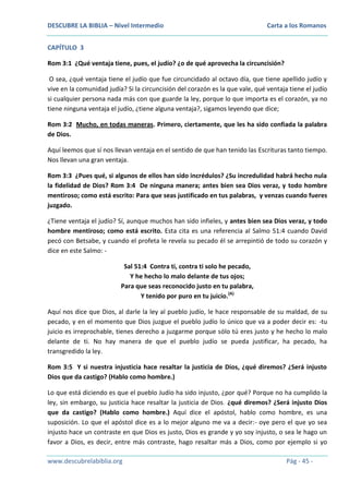 DESCUBRE LA BIBLIA – Nivel Intermedio

Carta a los Romanos

CAPÍTULO 3
Rom 3:1 ¿Qué ventaja tiene, pues, el judío? ¿o de qué aprovecha la circuncisión?
O sea, ¿qué ventaja tiene el judío que fue circuncidado al octavo día, que tiene apellido judío y
vive en la comunidad judía? Si la circuncisión del corazón es la que vale, qué ventaja tiene el judío
si cualquier persona nada más con que guarde la ley, porque lo que importa es el corazón, ya no
tiene ninguna ventaja el judío, ¿tiene alguna ventaja?, sigamos leyendo que dice;
Rom 3:2 Mucho, en todas maneras. Primero, ciertamente, que les ha sido confiada la palabra
de Dios.
Aquí leemos que sí nos llevan ventaja en el sentido de que han tenido las Escrituras tanto tiempo.
Nos llevan una gran ventaja.
Rom 3:3 ¿Pues qué, si algunos de ellos han sido incrédulos? ¿Su incredulidad habrá hecho nula
la fidelidad de Dios? Rom 3:4 De ninguna manera; antes bien sea Dios veraz, y todo hombre
mentiroso; como está escrito: Para que seas justificado en tus palabras, y venzas cuando fueres
juzgado.
¿Tiene ventaja el judío? Sí, aunque muchos han sido infieles, y antes bien sea Dios veraz, y todo
hombre mentiroso; como está escrito. Esta cita es una referencia al Salmo 51:4 cuando David
pecó con Betsabe, y cuando el profeta le revela su pecado él se arrepintió de todo su corazón y
dice en este Salmo: Sal 51:4 Contra ti, contra ti solo he pecado,
Y he hecho lo malo delante de tus ojos;
Para que seas reconocido justo en tu palabra,
Y tenido por puro en tu juicio.(A)
Aquí nos dice que Dios, al darle la ley al pueblo judío, le hace responsable de su maldad, de su
pecado, y en el momento que Dios juzgue el pueblo judío lo único que va a poder decir es: -tu
juicio es irreprochable, tienes derecho a juzgarme porque sólo tú eres justo y he hecho lo malo
delante de ti. No hay manera de que el pueblo judío se pueda justificar, ha pecado, ha
transgredido la ley.
Rom 3:5 Y si nuestra injusticia hace resaltar la justicia de Dios, ¿qué diremos? ¿Será injusto
Dios que da castigo? (Hablo como hombre.)
Lo que está diciendo es que el pueblo Judío ha sido injusto, ¿por qué? Porque no ha cumplido la
ley, sin embargo, su justicia hace resaltar la justicia de Dios. ¿qué diremos? ¿Será injusto Dios
que da castigo? (Hablo como hombre.) Aquí dice el apóstol, hablo como hombre, es una
suposición. Lo que el apóstol dice es a lo mejor alguno me va a decir:- oye pero el que yo sea
injusto hace un contraste en que Dios es justo, Dios es grande y yo soy injusto, o sea le hago un
favor a Dios, es decir, entre más contraste, hago resaltar más a Dios, como por ejemplo si yo
www.descubrelabiblia.org

Pág - 45 -

 