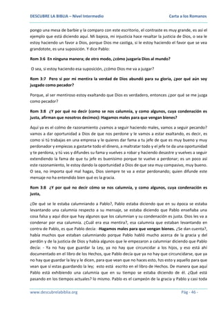 DESCUBRE LA BIBLIA – Nivel Intermedio

Carta a los Romanos

pongo una mesa de barbie y la comparo con este escritorio, el contraste es muy grande, es así el
ejemplo que está diciendo aquí. Mi bajeza, mi injusticia hace resaltar la justicia de Dios, o sea le
estoy haciendo un favor a Dios, porque Dios me castiga, si le estoy haciendo el favor que se vea
grandotote, es una suposición. Y dice Pablo:
Rom 3:6 En ninguna manera; de otro modo, ¿cómo juzgaría Dios al mundo?
O sea, si estoy haciendo esa suposición, ¿cómo Dios me va a juzgar?
Rom 3:7 Pero si por mi mentira la verdad de Dios abundó para su gloria, ¿por qué aún soy
juzgado como pecador?
Porque, al ser mentiroso estoy exaltando que Dios es verdadero, entonces ¿por qué se me juzga
como pecador?
Rom 3:8 ¿Y por qué no decir (como se nos calumnia, y como algunos, cuya condenación es
justa, afirman que nosotros decimos): Hagamos males para que vengan bienes?
Aquí ya es el colmo de razonamiento ¿vamos a seguir haciendo males, vamos a seguir pecando?
vamos a dar oportunidad a Dios de que nos perdone y le vamos a estar exaltando, es decir, es
como si tú trabajas en una empresa y le quieres dar fama a tu jefe de que es muy bueno y muy
perdonador y empiezas a gastarte todo el dinero, a maltratar todo y el jefe te da una oportunidad
y te perdona, y tú vas y difundes su fama y vuelves a robar y haciendo desastre y vuelves a seguir
extendiendo la fama de que tu jefe es buenísimo porque te vuelve a perdonar; es un poco así
este razonamiento, le estoy dando la oportunidad a Dios de que sea muy compasivo, muy bueno.
O sea, no importa qué mal hagas, Dios siempre te va a estar perdonando; quien difunde este
mensaje no ha entendido bien qué es la gracia.
Rom 3:8 ¿Y por qué no decir cómo se nos calumnia, y como algunos, cuya condenación es
justa,
¿De qué se le estaba calumniando a Pablo?, Pablo estaba diciendo que en su época se estaba
levantando una calumnia respecto a su mensaje, se estaba diciendo que Pablo enseñaba una
cosa falsa y aquí dice que hay algunos que los calumnian y su condenación es justa. Dios les va a
condenar por esa calumnia. ¿Cuál era esa mentira?, esa calumnia que estaban levantando en
contra de Pablo, es que Pablo decía: -Hagamos males para que vengan bienes. ¿Se dan cuenta?,
había muchos que estaban calumniando porque Pablo habló mucho acerca de la gracia y del
perdón y de la justicia de Dios y había algunos que le empezaron a calumniar diciendo que Pablo
decía: - Ya no hay que guardar la Ley, ya no hay que circuncidar a los hijos, y eso está ahí
documentado en el libro de los Hechos, que Pablo decía que ya no hay que circuncidarse, que ya
no hay que guardar la ley y le dicen, para que vean que no haces esto, hzs esto y aquello para que
vean que sí estas guardando la ley; esto está escrito en el libro de Hechos. De manera que aquí
Pablo está exhibiendo una calumnia que en su tiempo se estaba diciendo de él. ¿Qué está
pasando en los tiempos actuales? lo mismo. Pablo es el campeón de la gracia y Pablo y casi toda
www.descubrelabiblia.org

Pág - 46 -

 