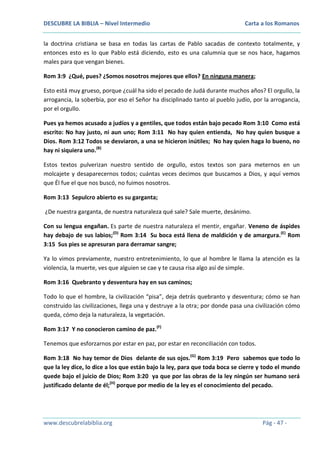 DESCUBRE LA BIBLIA – Nivel Intermedio

Carta a los Romanos

la doctrina cristiana se basa en todas las cartas de Pablo sacadas de contexto totalmente, y
entonces esto es lo que Pablo está diciendo, esto es una calumnia que se nos hace, hagamos
males para que vengan bienes.
Rom 3:9 ¿Qué, pues? ¿Somos nosotros mejores que ellos? En ninguna manera;
Esto está muy grueso, porque ¿cuál ha sido el pecado de Judá durante muchos años? El orgullo, la
arrogancia, la soberbia, por eso el Señor ha disciplinado tanto al pueblo judío, por la arrogancia,
por el orgullo.
Pues ya hemos acusado a judíos y a gentiles, que todos están bajo pecado Rom 3:10 Como está
escrito: No hay justo, ni aun uno; Rom 3:11 No hay quien entienda, No hay quien busque a
Dios. Rom 3:12 Todos se desviaron, a una se hicieron inútiles; No hay quien haga lo bueno, no
hay ni siquiera uno.(B)
Estos textos pulverizan nuestro sentido de orgullo, estos textos son para meternos en un
molcajete y desaparecernos todos; cuántas veces decimos que buscamos a Dios, y aquí vemos
que Él fue el que nos buscó, no fuimos nosotros.
Rom 3:13 Sepulcro abierto es su garganta;
¿De nuestra garganta, de nuestra naturaleza qué sale? Sale muerte, desánimo.
Con su lengua engañan. Es parte de nuestra naturaleza el mentir, engañar. Veneno de áspides
hay debajo de sus labios;(D) Rom 3:14 Su boca está llena de maldición y de amargura.(E) Rom
3:15 Sus pies se apresuran para derramar sangre;
Ya lo vimos previamente, nuestro entretenimiento, lo que al hombre le llama la atención es la
violencia, la muerte, ves que alguien se cae y te causa risa algo así de simple.
Rom 3:16 Quebranto y desventura hay en sus caminos;
Todo lo que el hombre, la civilización “pisa”, deja detrás quebranto y desventura; cómo se han
construido las civilizaciones, llega una y destruye a la otra; por donde pasa una civilización cómo
queda, cómo deja la naturaleza, la vegetación.
Rom 3:17 Y no conocieron camino de paz.(F)
Tenemos que esforzarnos por estar en paz, por estar en reconciliación con todos.
Rom 3:18 No hay temor de Dios delante de sus ojos.(G) Rom 3:19 Pero sabemos que todo lo
que la ley dice, lo dice a los que están bajo la ley, para que toda boca se cierre y todo el mundo
quede bajo el juicio de Dios; Rom 3:20 ya que por las obras de la ley ningún ser humano será
justificado delante de él;(H) porque por medio de la ley es el conocimiento del pecado.

www.descubrelabiblia.org

Pág - 47 -

 