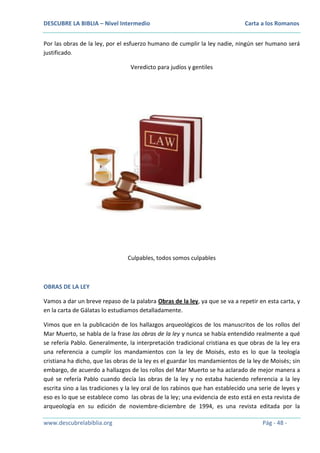 DESCUBRE LA BIBLIA – Nivel Intermedio

Carta a los Romanos

Por las obras de la ley, por el esfuerzo humano de cumplir la ley nadie, ningún ser humano será
justificado.
Veredicto para judíos y gentiles

Culpables, todos somos culpables

OBRAS DE LA LEY
Vamos a dar un breve repaso de la palabra Obras de la ley, ya que se va a repetir en esta carta, y
en la carta de Gálatas lo estudiamos detalladamente.
Vimos que en la publicación de los hallazgos arqueológicos de los manuscritos de los rollos del
Mar Muerto, se habla de la frase las obras de la ley y nunca se había entendido realmente a qué
se refería Pablo. Generalmente, la interpretación tradicional cristiana es que obras de la ley era
una referencia a cumplir los mandamientos con la ley de Moisés, esto es lo que la teología
cristiana ha dicho, que las obras de la ley es el guardar los mandamientos de la ley de Moisés; sin
embargo, de acuerdo a hallazgos de los rollos del Mar Muerto se ha aclarado de mejor manera a
qué se refería Pablo cuando decía las obras de la ley y no estaba haciendo referencia a la ley
escrita sino a las tradiciones y la ley oral de los rabinos que han establecido una serie de leyes y
eso es lo que se establece como las obras de la ley; una evidencia de esto está en esta revista de
arqueología en su edición de noviembre-diciembre de 1994, es una revista editada por la
www.descubrelabiblia.org

Pág - 48 -

 