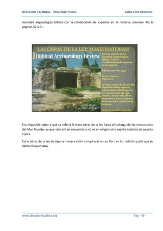 DESCUBRE LA BIBLIA – Nivel Intermedio

Carta a los Romanos

sociedad arqueológica bíblica con la colaboración de expertos en la materia, volumen XX, 6
páginas 52 a 61.

Era imposible saber a qué se refería la frase obras de la ley hasta el hallazgo de los manuscritos
del Mar Muerto, ya que sólo ahí se encuentra y no ya en ningún otro escrito rabínico de aquella
época.
Estas obras de la ley de alguna manera están compiladas en un libro en la tradición judía que se
llama el Suljan Aruj.

www.descubrelabiblia.org

Pág - 49 -

 