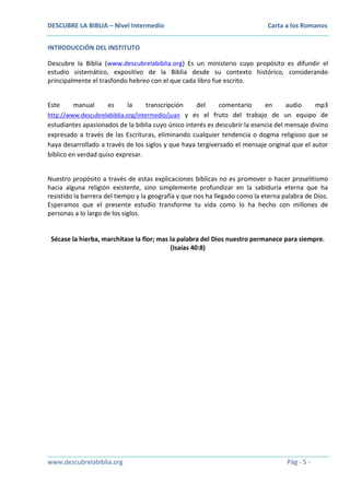 DESCUBRE LA BIBLIA – Nivel Intermedio

Carta a los Romanos

INTRODUCCIÓN DEL INSTITUTO
Descubre la Biblia (www.descubrelabiblia.org) Es un ministerio cuyo propósito es difundir el
estudio sistemático, expositivo de la Biblia desde su contexto histórico, considerando
principalmente el trasfondo hebreo con el que cada libro fue escrito.
Este

manual

es

la

transcripción

del
comentario
en
audio
mp3
http://www.descubrelabiblia.org/intermedio/juan y es el fruto del trabajo de un equipo de
estudiantes apasionados de la biblia cuyo único interés es descubrir la esencia del mensaje divino
expresado a través de las Escrituras, eliminando cualquier tendencia o dogma religioso que se
haya desarrollado a través de los siglos y que haya tergiversado el mensaje original que el autor
bíblico en verdad quiso expresar.
Nuestro propósito a través de estas explicaciones bíblicas no es promover o hacer proselitismo
hacia alguna religión existente, sino simplemente profundizar en la sabiduría eterna que ha
resistido la barrera del tiempo y la geografía y que nos ha llegado como la eterna palabra de Dios.
Esperamos que el presente estudio transforme tu vida como lo ha hecho con millones de
personas a lo largo de los siglos.

Sécase la hierba, marchítase la flor; mas la palabra del Dios nuestro permanece para siempre.
(Isaías 40:8)

www.descubrelabiblia.org

Pág - 5 -

 
