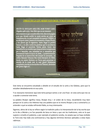 DESCUBRE LA BIBLIA – Nivel Intermedio

Carta a los Romanos

Este tema se encuentra estudiado a detalle en el estudio de la carta a los Gálatas, para que lo
estudien detalladamente en esa carta.
Y es necesario mencionar aquí este tema porque vamos a ver una frase en esta carta que nos va
a ayudar a conectar este tema.
La palabra Shuljan significa mesa, Shuljan Aruj = el orden de la mesa, recuérdenlo muy bien
porque en la carta a los Hebreos hay una palabra que es la misma Shuljan y vas a conectarla y a
entender a qué se estaba refiriendo Pablo, es muy interesante.
Sigamos, obras de la ley se refiere según la tradición judía a la interpretación de la ley escrita que
se le dio a Moisés y se fue pasando de boca en boca y que son las tradiciones, esto es lo que
supone o enseña el judaísmo, y por ejemplo el judaísmo caraíta, no acepta que se haya recibido
la Torá oral; hay toda una controversia y hay algunos términos técnicos aplicados a estas leyes
rabínicas.
www.descubrelabiblia.org

Pág - 50 -

 