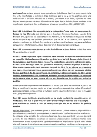 DESCUBRE LA BIBLIA – Nivel Intermedio

Carta a los Romanos

por los profetas, sería un absurdo y una contradicción de Pablo que diga Pero ahora, aparte de la
ley, se ha manifestado la justicia de Dios, testificada por la ley y por los profetas, sería una
contradicción si estuviera hablando de lo mismo, ¿no creen? A ver Pablo, explícate, no tiene
lógica a menos que esté haciendo diferencia de dos leyes. Aparte de la ley, ley de hombres, se ha
manifestado la justicia de Dios testificada por la ley y por los profetas, POR LA ESCRITURA.
Rom 3:22 la justicia de Dios por medio de la fe en Jesucristo,(I) para todos los que creen en él.
Porque no hay diferencia, qué dijimos que es la palabra fe=emuna=fidelidad. Aparte de la
tradición oral, aparte de las tradiciones de los hombres, se ha manifestado la justicia de Dios
testificada por la ley y los profetas. ¿Jesucristo a qué fue fiel? A las Escrituras, si tú sigues sus
pisadas ¿a qué vas a ser fiel? A la Torá escrita, si tú andas como él anduvo a ¿qué vas a ser fiel por
consiguiente? A la Torá escrita, el que dice creer en él, debe andar como el anduvo.
Rom 3:23 por cuanto todos pecaron, y están destituidos de la gloria de Dios, ¿cómo dice Isaías
56 que se justifica el gentil?
Isa 56:3 Y el extranjero que sigue a Jehová no hable diciendo: Me apartará totalmente Jehová
de su pueblo. Ni diga el eunuco: He aquí yo soy árbol seco. Isa 56:4 Porque así dijo Jehová: A
los eunucos que guarden mis días de reposo,[b] y escojan lo que yo quiero, y abracen mi pacto,
Isa 56:5 yo les daré lugar en mi casa y dentro de mis muros, y nombre mejor que el de hijos e
hijas; nombre perpetuo les daré, que nunca perecerá. Isa 56:6 Y a los hijos de los extranjeros
que sigan a Jehová para servirle, y que amen el nombre de Jehová para ser sus siervos; a todos
los que guarden el día de reposo[c] para no profanarlo, y abracen mi pacto, Isa 56:7 yo los
llevaré a mi santo monte, y los recrearé en mi casa de oración; sus holocaustos y sus sacrificios
serán aceptos sobre mi altar; porque mi casa será llamada casa de oración para todos los
pueblos.
O sea que Pablo simplemente está reiterando lo mismo que Isaías, se manifiesta la justicia de
Dios, se manifiesta lo que está escrito por la ley y los profetas, es para todos, no hay diferencia, el
pacto es para todos, judíos, gentiles, la invitación a venir a sus mandamientos es para todos, ¿por
qué?, porque todos pecaron.
Rom 3:24 siendo justificados gratuitamente por su gracia, mediante la redención que es en
Cristo Jesús, Rom 3:25 a quien Dios puso como propiciación por medio de la fe en su sangre,
para manifestar su justicia, a causa de haber pasado por alto, en su paciencia los pecados
pasados
Que es propiciación? ¿Se acuerdan qué es el propiciatorio? ¿Dónde estaba el propiciatorio? El
propiciatorio era una charola que se ponía en el arca del pacto, ¿qué estaba en el arca del pacto?,
las tablas de la ley, las tablas del testimonio, la vara de Aarón que reverdeció y un poco de maná
y encima del arca estaba una charola de oro y estaban unos querubines esculpidos mirando hacia
la tapa donde estaba el propiciatorio, ¿qué representaba ese propiciatorio y qué se ponía en esa
charola? Una vez al año el sumo sacerdote entraba hasta el lugar santísimo con la sangre de un
www.descubrelabiblia.org

Pág - 53 -

 