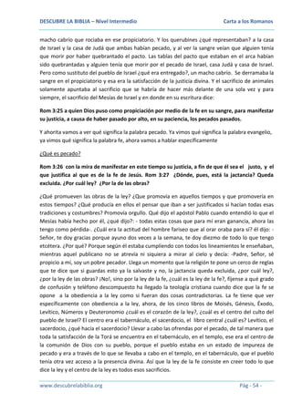 DESCUBRE LA BIBLIA – Nivel Intermedio

Carta a los Romanos

macho cabrío que rociaba en ese propiciatorio. Y los querubines ¿qué representaban? a la casa
de Israel y la casa de Judá que ambas habían pecado, y al ver la sangre veían que alguien tenía
que morir por haber quebrantado el pacto. Las tablas del pacto que estaban en el arca habían
sido quebrantadas y alguien tenía que morir por el pecado de Israel, casa Judá y casa de Israel.
Pero como sustituto del pueblo de Israel ¿qué era entregado?, un macho cabrío. Se derramaba la
sangre en el propiciatorio y esa era la satisfacción de la justicia divina. Y el sacrificio de animales
solamente apuntaba al sacrificio que se habría de hacer más delante de una sola vez y para
siempre, el sacrificio del Mesías de Israel y en donde en su escritura dice:
Rom 3:25 a quien Dios puso como propiciación por medio de la fe en su sangre, para manifestar
su justicia, a causa de haber pasado por alto, en su paciencia, los pecados pasados.
Y ahorita vamos a ver qué significa la palabra pecado. Ya vimos qué significa la palabra evangelio,
ya vimos qué significa la palabra fe, ahora vamos a hablar específicamente
¿Qué es pecado?
Rom 3:26 con la mira de manifestar en este tiempo su justicia, a fin de que él sea el justo, y el
que justifica al que es de la fe de Jesús. Rom 3:27 ¿Dónde, pues, está la jactancia? Queda
excluida. ¿Por cuál ley? ¿Por la de las obras?
¿Qué promueven las obras de la ley? ¿Que promovía en aquellos tiempos y que promovería en
estos tiempos? ¿Qué producía en ellos el pensar que iban a ser justificados si hacían todas esas
tradiciones y costumbres? Promovía orgullo. Qué dijo el apóstol Pablo cuando entendió lo que el
Mesías había hecho por él, ¿qué dijo?: - todas estas cosas que para mí eran ganancia, ahora las
tengo como pérdida-. ¿Cuál era la actitud del hombre fariseo que al orar oraba para sí? él dijo: Señor, te doy gracias porque ayuno dos veces a la semana, te doy diezmo de todo lo que tengo
etcétera. ¿Por qué? Porque según él estaba cumpliendo con todos los lineamientos le enseñaban,
mientras aquel publicano no se atrevía ni siquiera a mirar al cielo y decía: -Padre, Señor, sé
propicio a mí, soy un pobre pecador. Llega un momento que la religión te pone un cerco de reglas
que te dice que si guardas esto ya la salvaste y no, la jactancia queda excluida, ¿por cuál ley?,
¿por la ley de las obras? ¡No!, sino por la ley de la fe, ¿cuál es la ley de la fe?, fíjense a qué grado
de confusión y teléfono descompuesto ha llegado la teología cristiana cuando dice que la fe se
opone a la obediencia a la ley como si fueran dos cosas contradictorias. La fe tiene que ver
específicamente con obediencia a la ley, ahora, de los cinco libros de Moisés, Génesis, Éxodo,
Levítico, Números y Deuteronomio ¿cuál es el corazón de la ley?, ¿cuál es el centro del culto del
pueblo de Israel? El centro era el tabernáculo, el sacerdocio, el libro central ¿cuál es? Levítico, el
sacerdocio, ¿qué hacía el sacerdocio? Llevar a cabo las ofrendas por el pecado, de tal manera que
toda la satisfacción de la Torá se encuentra en el tabernáculo, en el templo, ese era el centro de
la comunión de Dios con su pueblo, porque el pueblo estaba en un estado de impureza de
pecado y era a través de lo que se llevaba a cabo en el templo, en el tabernáculo, que el pueblo
tenía otra vez acceso a la presencia divina. Así que la ley de la fe consiste en creer todo lo que
dice la ley y el centro de la ley es todos esos sacrificios.
www.descubrelabiblia.org

Pág - 54 -

 