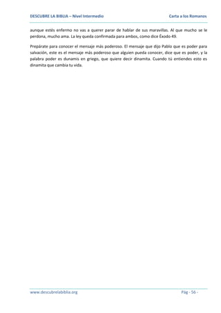 DESCUBRE LA BIBLIA – Nivel Intermedio

Carta a los Romanos

aunque estés enfermo no vas a querer parar de hablar de sus maravillas. Al que mucho se le
perdona, mucho ama. La ley queda confirmada para ambos, como dice Éxodo 49.
Prepárate para conocer el mensaje más poderoso. El mensaje que dijo Pablo que es poder para
salvación, este es el mensaje más poderoso que alguien pueda conocer, dice que es poder, y la
palabra poder es dunamis en griego, que quiere decir dinamita. Cuando tú entiendes esto es
dinamita que cambia tu vida.

www.descubrelabiblia.org

Pág - 56 -

 