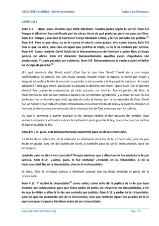 DESCUBRE LA BIBLIA – Nivel Intermedio

Carta a los Romanos

CAPÍTULO 4
Rom 4:1 ¿Qué, pues, diremos que halló Abraham, nuestro padre según la carne? Rom 4:2
Porque si Abraham fue justificado por las obras, tiene de qué gloriarse, pero no para con Dios.
Rom 4:3 Porque ¿qué dice la Escritura? Creyó Abraham a Dios, y le fue contado por justicia. (A)
Rom 4:4 Pero al que obra, no se le cuenta el salario como gracia, sino como deuda; Rom 4:5
mas al que no obra, sino cree en aquel que justifica al impío, su fe le es contada por justicia.
Rom 4:6 Como también David habla de la bienaventuranza del hombre a quien Dios atribuye
justicia sin obras, Rom 4:7 diciendo: Bienaventurados aquellos cuyas iniquidades son
perdonadas, Y cuyos pecados son cubiertos. Rom 4:8 Bienaventurado el varón a quien el Señor
no inculpa de pecado.(B)
¿En qué contexto dijo David esto? ¿Qué fue lo que hizo David? David vio a una mujer
purificándose, la codició, era una mujer casada, mandó matar al esposo, la tomó por mujer y
después el profeta Natán le anunció su pecado, y de acuerdo a la ley ¿qué le pasaba a la mujer
adúltera? Tenía que morir. David por su pecado el decreto era morir, ¿pero cuál fue el decreto
divino? Por cuanto te arrepentiste de todo corazón, no morirás. Fue el perdón de Dios, la
misericordia de Dios lo que motivó a David a ser un hombre agradecido y a pesar de que no era
perfecto, fue un hombre que vivió agradecido todo el tiempo por la misericordia de Dios. David
fue un hombre que todo el tiempo reflexionaba en la misericordia de Dios y si quieren conocer un
hombre profundamente enamorado de la misericordia de Dios entonces lean los salmos.
Así que él comenzó a querer guardar la ley, porque recibió el don gratuito del perdón. Aquí
vamos a empezar a entender cuál es la motivación para guardar la ley, qué es lo que nos motiva
el querer guardar la ley.
Rom 4:9 ¿Es, pues, esta bienaventuranza solamente para los de la circuncisión,
La dicha de la redención, de la salvación es solamente para los de la circuncisión, para los que
están en pacto, para los del pueblo de Israel, o también para los de la incircuncisión, para los
extranjeros
también para los de la incircuncisión? Porque decimos que a Abraham le fue contada la fe por
justicia. Rom 4:10 ¿Cómo, pues, le fue contada? ¿Estando en la circuncisión, o en la
incircuncisión? No en la circuncisión, sino en la incircuncisión.
Es decir, Dios le atribuyó justicia a Abraham cuando aún no había recibido el pacto de la
circuncisión
Rom 4:11 Y recibió la circuncisión(C) como señal, como sello de la justicia de la fe que tuvo
estando aún incircunciso; para que fuese padre de todos los creyentes no circuncidados, a fin
de que también a ellos la fe les sea contada por justicia; Rom 4:12 y padre de la circuncisión,
para los que no solamente son de la circuncisión, sino que también siguen las pisadas de la fe
que tuvo nuestro padre Abraham antes de ser circuncidado.
www.descubrelabiblia.org

Pág - 57 -

 