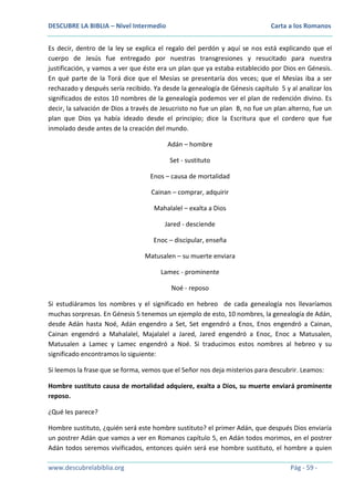 DESCUBRE LA BIBLIA – Nivel Intermedio

Carta a los Romanos

Es decir, dentro de la ley se explica el regalo del perdón y aquí se nos está explicando que el
cuerpo de Jesús fue entregado por nuestras transgresiones y resucitado para nuestra
justificación, y vamos a ver que éste era un plan que ya estaba establecido por Dios en Génesis.
En qué parte de la Torá dice que el Mesías se presentaría dos veces; que el Mesías iba a ser
rechazado y después sería recibido. Ya desde la genealogía de Génesis capítulo 5 y al analizar los
significados de estos 10 nombres de la genealogía podemos ver el plan de redención divino. Es
decir, la salvación de Dios a través de Jesucristo no fue un plan B, no fue un plan alterno, fue un
plan que Dios ya había ideado desde el principio; dice la Escritura que el cordero que fue
inmolado desde antes de la creación del mundo.
Adán – hombre
Set - sustituto
Enos – causa de mortalidad
Cainan – comprar, adquirir
Mahalalel – exalta a Dios
Jared - desciende
Enoc – discipular, enseña
Matusalen – su muerte enviara
Lamec - prominente
Noé - reposo
Si estudiáramos los nombres y el significado en hebreo de cada genealogía nos llevaríamos
muchas sorpresas. En Génesis 5 tenemos un ejemplo de esto, 10 nombres, la genealogía de Adán,
desde Adán hasta Noé, Adán engendro a Set, Set engendró a Enos, Enos engendró a Cainan,
Cainan engendró a Mahalalel, Majalalel a Jared, Jared engendró a Enoc, Enoc a Matusalen,
Matusalen a Lamec y Lamec engendró a Noé. Si traducimos estos nombres al hebreo y su
significado encontramos lo siguiente:
Si leemos la frase que se forma, vemos que el Señor nos deja misterios para descubrir. Leamos:
Hombre sustituto causa de mortalidad adquiere, exalta a Dios, su muerte enviará prominente
reposo.
¿Qué les parece?
Hombre sustituto, ¿quién será este hombre sustituto? el primer Adán, que después Dios enviaría
un postrer Adán que vamos a ver en Romanos capítulo 5, en Adán todos morimos, en el postrer
Adán todos seremos vivificados, entonces quién será ese hombre sustituto, el hombre a quien
www.descubrelabiblia.org

Pág - 59 -

 