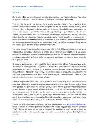 DESCUBRE LA BIBLIA – Nivel Intermedio

Carta a los Romanos

PREFACIO
Doy gracias a Dios por permitirme ser partícipe de esta labor y por haberme llamado y cumplido
su promesa en mi vida. El que él sacaría a su pueblo de donde los ha dispersado.
Toda mi vida dio un giro de ciento ochenta grados cuando empecé a leer su palabra desde
Génesis. Un día me di cuenta que leía y leía pero aun así no entendía muchas cosas y decidí
empezar a leer en forma sistemática y hacer mis resúmenes de cada libro con organigrama, de
cada uno de los personajes ahí descritos, etcétera; jamás imaginé que el hacer eso traería a mi
vida un nuevo amanecer. Ahora sí puedo decir que el regalo más hermoso que Dios me pudo
haber dado fue su Palabra, su Tora, su Instrucción, su Ley como también se le conoce; ahí es
donde está el mensaje de redención de la humanidad, el plan divino de una manera tan palpable,
tan apasionada, tan conmovedora, tan conquistadora, tan maravillosa, tan sorprendente que no
hay palabra que lo describa tal cual. Simplemente Divino.
Fue en ese tiempo de estar estudiando los primeros libros de la Biblia cuando encontré que en mi
vida espiritual hacía cosas totalmente contrarias o que no tenían una relación con lo que estaba
escrito y en muchos de los casos que era del rechazo total de Dios y fue ahí donde me tuve más
interés por cada detalle de lo que iba leyendo, pues no quería que mis acciones fueran en contra
de lo que Dios decía.
Después de varios meses en ese escudriñar de mi parte, le dije a Dios: Padre, aquí veo tantas
diferencias en las religiones de hoy y lo que tu Palabra dice, pero entonces ninguna es correcta,
todas tienen sus errores ¿a dónde iré? Y como no hay una que esté conforme a lo que tú aquí
dices, entonces esto es entre Tú y Yo; voy a hacer lo más parecido a lo que tú dices, conforme me
vas dando entendimiento y no le digo a nadie, porque me van a creer una fanática, pero así tú me
lo estás haciendo entender, entonces así le hago.
Esta fue mi pequeña plática con Dios y el trato al que yo llegué, pues no sé si él estuvo de
acuerdo o más bien NO estuvo de acuerdo, pues muy pronto se encargó de mostrármelo. En un
corto periodo una gran amiga me contactó y dije, le voy a decir lo que estoy haciendo para que
no se sorprenda al verme menos en la congregación, y cuál fue mi sorpresa que mi amiga me
quería compartir que ella también estaba enfrentando lo mismo que yo estaba viviendo y mi
shock fue más fuerte, pues yo pensaba que era algo confidencial entre Dios y yo, pero me olvide
que él tiene más hijos e hijas a quienes también está llamando por su nombre y mostrando lo que
él dijo que haría en los últimos tiempos. “La restauración de todas las cosas”.
Pero no me dejó solita, llegó a mis manos por obra suya la página de www.descubrelabiblia.org y
desde el día que escuché los primeros estudios no he parado; doy gracias a Dios por la vida de
Yosef y lo que ha hecho en mi vida al compartir las enseñanzas verso por verso como un
estudiante más del pastor de pastores, y maestro de maestros, Yeshua/Jesús. Sea él glorificado
en todo.

www.descubrelabiblia.org

Pág - 6 -

 