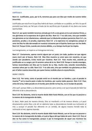 DESCUBRE LA BIBLIA – Nivel Intermedio

Carta a los Romanos

CAPÍTULO 5
Rom 5:1 Justificados, pues, por la fe, tenemos paz para con Dios por medio de nuestro Señor
Jesucristo;
Justificados por esta fe en lo que Dios habría de hacer, confiados en su palabra, ser fiel a lo que él
prometió que haría, ser fiel que a través de los sacrificios por el pecado él nos daría una nueva
oportunidad.
Rom 5:2 por quien también tenemos entrada por la fe a esta gracia en la cual estamos firmes, y
nos gloriamos en la esperanza de la gloria de Dios. Rom 5:3 Y no sólo esto, sino que también
nos gloriamos en las tribulaciones, sabiendo que la tribulación produce paciencia; Rom 5:4 y la
paciencia, prueba; y la prueba, esperanza; Rom 5:5 y la esperanza no avergüenza; porque el
amor de Dios ha sido derramado en nuestros corazones por el Espíritu Santo que nos fue dado.
Rom 5:6 Porque Cristo, cuando aún éramos débiles, a su tiempo murió por los impíos.
Los transgresores, un impío es un transgresor de la ley.
Rom 5:7 Ciertamente, apenas morirá alguno por un justo; con todo, pudiera ser que alguno
osara morir por el bueno. Rom 5:8 Mas Dios muestra su amor para con nosotros, en que
siendo aún pecadores, Cristo murió por nosotros. Rom 5:9 Pues mucho más, estando ya
justificados en su sangre, por él seremos salvos de la ira. Rom 5:10 Porque si siendo enemigos,
fuimos reconciliados con Dios por la muerte de su Hijo, mucho más, estando reconciliados,
seremos salvos por su vida. Rom 5:11 Y no sólo esto, sino que también nos gloriamos en Dios
por el Señor nuestro Jesucristo, por quien hemos recibido ahora la reconciliación.
ADAN Y CRISTO
Rom 5:12 Por tanto, como el pecado entró en el mundo por un hombre, y por el pecado la
muerte,(A) así la muerte pasó a todos los hombres, por cuanto todos pecaron. Rom 5:13 Pues
antes de la ley, había pecado en el mundo; pero donde no hay ley, no se inculpa de pecado.
¿Por qué?, porque Adán y su descendencia pecaron, pero vamos a ver que el pecado de Adán fue
diferente al de su descendencia.
Rom 5:14 No obstante, reinó la muerte desde Adán hasta Moisés, aun en los que no pecaron a
la manera de la transgresión de Adán,
Es decir, Adán pecó de manera directa, Dios se manifestó a él de manera directa y el pecó
directamente contra Dios y de ahí en adelante toda su descendencia heredó esa inclinación al
mal, y aunque el pecado fue diferente en un sentido, de alguna manera heredó toda la
inclinación al mal, sigamos leyendo.
Rom 5:14 No obstante, reinó la muerte desde Adán hasta Moisés, aun en los que no pecaron a
la manera de la transgresión de Adán, el cual es figura del que había de venir. Rom 5:15 Pero el
don no fue como la transgresión; porque si por la transgresión de aquel uno murieron los
www.descubrelabiblia.org

Pág - 61 -

 