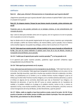 DESCUBRE LA BIBLIA – Nivel Intermedio

Carta a los Romanos

CAPÍTULO 6
Rom 6:1 ¿Qué, pues, diremos? ¿Perseveraremos en el pecado para que la gracia abunde?
¿Seguiremos pecando para que la gracia abunde? ¿Qué contesta el apóstol Pablo? ¿Qué contesta
el campeón de la gracia?
Rom 6:2 En ninguna manera. Porque los que hemos muerto al pecado, ¿cómo viviremos aún
en él?
Prepárate para la más grande confusión en la teología cristiana, el mal entendimiento del
concepto de gracia.
Aquí viene la clave para entender cómo vivir en la gracia, vivir en la gracia es no vivir en pecado,
vivir en pecado es no vivir en la gracia.
Aquí es donde entra la más grande tergiversación de la gran ramera, tenemos que comprender
este concepto y definir de manera hebrea y de manera bíblica, qué es pecado. Errar el blanco
como enseñan algunos. Eso queda muy ambiguo, vamos a leer la escritura en 1ª Juan 3:4-9:
1Jn 3:4 Todo aquel que comete pecado, infringe también la ley; pues el pecado es infracción de
la ley. ¿De qué ley estará hablando el apóstol Juan? Pues de la ley de Moisés. Pecado es
transgredir la ley de Moisés, eso es pecado.
1Jn 3:5 Y sabéis que él apareció para quitar nuestros pecados, (B) y no hay pecado en él.
Si él apareció para quitar nuestros pecados, ¿podemos seguir pecando? ¿Podemos seguir
transgrediendo la ley de Moisés? No.
1Jn 3:6 Todo aquel que permanece en él, no peca;
O sea, todo aquel que permanece en él no transgrede la ley de Moisés. Todo aquel que peca, no
le ha visto, ni le ha conocido. Todo aquel que transgrede la ley de Moisés no le ha visto ni le ha
conocido. Qué dijo Jesucristo, ¿qué dirá a muchos que vendrán el día de la redención y le dirán,
Señor, no profetizamos en tu nombre y en tu nombre hicimos muchos milagros? ¿cuál es el
énfasis que le dirán ellos? hicimos muchos milagros y en tu nombre echamos demonios y ¿cuál es
el énfasis en algunas de las corrientes doctrinales que más se fomentan? Los milagros y la
liberación de demonios. ¿Y qué les dirá él? nunca os conocí, apartaos de mí, hacedores de
maldad, y la palabra maldad en el griego es la palabra anomia, nomos es ley, a nomos es
opuestos a la ley, o sea muchos vendrán y dirán, Señor, somos tus discípulos, y les dirá, nunca os
conocí transgresores de la ley de Moisés, así dice literalmente, ¿qué les parece?
1Jn 3:7 Hijitos, nadie os engañe; el que hace justicia es justo, como él es justo. 1Jn 3:8 El que
practica el pecado es del diablo; porque el diablo peca desde el principio. Para esto apareció el
Hijo de Dios, para deshacer las obras del diablo.

www.descubrelabiblia.org

Pág - 63 -

 