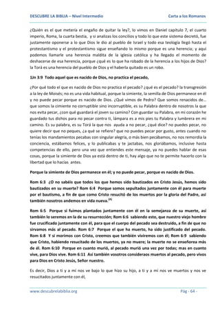 DESCUBRE LA BIBLIA – Nivel Intermedio

Carta a los Romanos

¿Quién es el que metería el engaño de quitar la ley?, lo vimos en Daniel capítulo 7, el cuarto
imperio, Roma, la cuarta bestia, y si analizas los concilios y todo lo que este sistema decretó, fue
justamente oponerse a lo que Dios le dio al pueblo de Israel y todo esa teología llegó hasta el
protestantismo y el protestantismo sigue enseñando lo mismo porque es una herencia; y aquí
podemos llamarle una herencia maldita de la iglesia católica y ha llegado el momento de
deshacerse de esa herencia, porque ¿qué es lo que ha robado de la herencia a los hijos de Dios?
la Torá es una herencia del pueblo de Dios y el haberla quitado es un robo.
1Jn 3:9 Todo aquel que es nacido de Dios, no practica el pecado,
¿Por qué todo el que es nacido de Dios no practica el pecado? ¿qué es el pecado? la transgresión
a la ley de Moisés; no es una vida habitual, porque la simiente, la semilla de Dios permanece en él
y no puede pecar porque es nacido de Dios. ¿Qué vimos de Pedro? Que somos renacidos de…
que somos la cimiente no corruptible sino incorruptible, es su Palabra dentro de nosotros la que
nos evita pecar, ¿con qué guardará el joven su camino? Con guardar su Palabra, en mi corazón he
guardado tus dichos para no pecar contra ti, lámpara es a mis pies tu Palabra y lumbrera en mi
camino. Es su palabra, es su Torá la que nos ayuda a no pecar, ¿qué dice? no puedes pecar, no
quiere decir que no peques, ¿a qué se refiere? que no puedes pecar por gusto, antes cuando no
tenías los mandamientos pecabas con singular alegría, o más bien pecábamos, no nos remordía la
conciencia, estábamos felices, y lo publicabas y te jactabas, nos gloriábamos, inclusive hasta
competencias de ello, pero una vez que entiendes este mensaje, ya no puedes hablar de esas
cosas, porque la simiente de Dios ya está dentro de ti, hay algo que no te permite hacerlo con la
libertad que lo hacías antes.
Porque la simiente de Dios permanece en él; y no puede pecar, porque es nacido de Dios.
Rom 6:3 ¿O no sabéis que todos los que hemos sido bautizados en Cristo Jesús, hemos sido
bautizados en su muerte? Rom 6:4 Porque somos sepultados juntamente con él para muerte
por el bautismo, a fin de que como Cristo resucitó de los muertos por la gloria del Padre, así
también nosotros andemos en vida nueva.(A)
Rom 6:5 Porque si fuimos plantados juntamente con él en la semejanza de su muerte, así
también lo seremos en la de su resurrección; Rom 6:6 sabiendo esto, que nuestro viejo hombre
fue crucificado juntamente con él, para que el cuerpo del pecado sea destruido, a fin de que no
sirvamos más al pecado. Rom 6:7 Porque el que ha muerto, ha sido justificado del pecado.
Rom 6:8 Y si morimos con Cristo, creemos que también viviremos con él; Rom 6:9 sabiendo
que Cristo, habiendo resucitado de los muertos, ya no muere; la muerte no se enseñorea más
de él. Rom 6:10 Porque en cuanto murió, al pecado murió una vez por todas; mas en cuanto
vive, para Dios vive. Rom 6:11 Así también vosotros consideraos muertos al pecado, pero vivos
para Dios en Cristo Jesús, Señor nuestro.
Es decir, Dios a ti y a mí nos ve bajo lo que hizo su hijo, a ti y a mí nos ve muertos y nos ve
resucitados juntamente con él,
www.descubrelabiblia.org

Pág - 64 -

 